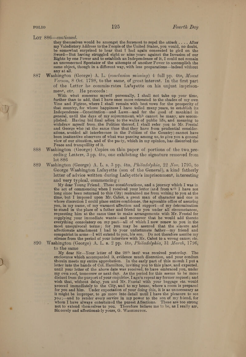 Lor 886—continued. they themselves would be amongst the foramost to repel the attack .... After my Valedictory Address to the People of the United States, you would, no doubt, be somewhat surprised to hear that I had again consented to gird on the Sword—But having struggled eight or nine years against the Invasion of our Rights by one Power and to establish an Independence of it, I could not remain an unconcerned Spectator of the attempts of another Power to accomplish the same object, though in a different way, with less preparations—indeed without any at all. 887 Washington (George) A. [1 (conclusion missing) 4 full pp. 4to, Mount Vernon, 8 Oct. 1798, to the same, of great interest. In the first part of the Letter he commiscrates Lafayette on his unjust imprison- ment, etc. He proceeds: With what concerns myself personally, I shall not take up your time, further than to add, that I have once more retreated to the shades of my own Vine and Figtree, where I shall remain with best vows for the prosperity of that country, for whose happiness I have toiled many years, to establish its Independence —Constitution—and Laws—and for the good of mankind in general, until the days of my sojournment, wh cannot be many, are accom- plished. Having bid final adieu to the walks of public life, and meaning to withdraw myself from the Politics thereof, I shall refer you to Mr. Frestal and George who (at the same time that they have from prudential consider- ations, avoided all interference in the Politics of the Country) cannot have been inattentive observers of what was passing among us, to give you a general view of our situation, and of the party, which in my opinion, has disturbed the Peace and tranquillity of it. 888 Washington (George) Copies on thin paper of portions of the two pre- ceding Letters, 3 pp. 4to, one exhibiting the signature removed from lot 886 889 Washington (George) A. L. s. 3 pp. 4to, Philadelphia, 22 Nov. 1795, to George Washington Lafayette (son of the General), a kind fatherly letter of advice written during Lafay ette’s imprisonment, interesting and very typical, commencing : My dear Young Friend...These considerations, and a journey which I was in the act of commencing when I received your letter (and from w’h I have not long since been returned to this City) restrained me from writing to you at the time, but I imposed upon Mr. Cabot, a great man of character and one in whose discretion I could place entire confidence, the agreeable office of assuring you, in my name, of my warmest affection and support—of my determination to stand in the place of a father and friend to you under all circumstances, requesting him at the same time to make arrangements with Mr. Frestal for supplying your immediate wants—and moreover that he would add thereto everything consolatory on my pait—all of which I now renew to you in the most unequivocal terms; for you may be assured that the sincere and affectionate attachment I had to your unfortunate father—my friend and compatriot in arms—I will extend to you, his son. Do not therefore ascribe my silence from the period of your interview with Mr. Cabot to a wrong cause; etc. 890 Washington (George) A. L.s. 2 pp. 4to, Phzladelphia, 31 March, 1796, to the same My dear Sir—Your letter of the 28th instt was received yesterday. The enclosures which accompanied it, evidence much discretion, and your conduct therein meets my entire approbation. In the early part of this month I puta letter into the hands of Col. Hamilton, inviting you to this place, and expected, until your letter of the above date was received, to have embraced you, under my own roof, tomorrow or next day. As the period for this seems to be more distant from the purport of your enquiries, I again repeat my former request; and wish that, without delay, you and Mr. Frestal with your baggage etc. would proceed immediately to the City, and to my house, where a room is prepared for you and him. Under expectation of your doing this, it is as unnecessary as it might be improper, to go more into detail until I have the pleasure to see you;—and to render every service in my power to the son of my friend, for _ Whom I have always entertained the purest Affections. These are too strong not to extend themselves to you. Therefore believe me to be, as I really am, Sircerely and affectionately yours, G. WASHINGTON.