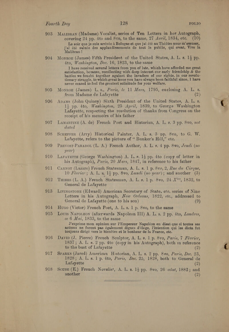 903 904 905 906 907 Maripran (Madame) Vocalist, series of Ten Letters in her Autograph, covering 24 pp. 4to and 8vo, to the same, 27 Avril, 1834, etc. (10) Le soir que je suis arrivée 4 Bologne et que jai été au Thédtre pour m’amuser, j'ai été saluée des applaudissements de tout le public, qui creat, Vive la Malibran ! Monroe (James) Fifth President of the United States, A. L. s. 14 pp. 4to, Washington, Dec. 16, 1823, to the same T have received several letters from you of late, which have afforded me great satisfaction, because, recollecting with deep interest our early friendship &amp; the battles we fought together against the invaders of our rights, in our revolu- tionary struggle, to which great issue you have always been faithful since, I have never ceased to feel the greatest solicitude for your welfare. Moyroz (James) L. s., Paris, le 11 Mars, 1795, enclosing A. L. s. from Madame de Lafayette (2) Apams (John Quincy) Sixth President of the United States, A. L. s. 14 pp. 4to, Washington, 25 April, 1839, to George Washington Lafayette, respecting the resolution of thanks from Congress on the receipt of his memoirs of his father LamartIne (A. de) French Poet and Historian, A. L. s. 3 pp. 8vo, not dated Scuerrer (Arry) Historical Painter, A. L. s. 3 pp. 8vo, to G. W. Lafayette, refers to the picture of “ Bunker’s Hill,” ete. Prevost-Parapou (L. A.) French Author, A. L. s. 4 pp. 8vo, Jeudi (no year) LAFAYETTE (George Washington) A. I. s. 13 pp. 4to (copy of letter in his Autograph), Paris, 20 Mars, 1847, in reference to his father Carnot (Lazare) French Statesman, A. L. s. 1 p. 8vo0, 2, Rue du Cirque, 10 Février; A. L. s. 14 pp. 8vo, Lundi (no year); and another (3) Tarers (L. A.) French Statesmav, A. L. s. 1p. 8vo, 24 4°, 1832, to General de Lafayette Livinestone (Edward) American Secretary of State, etc. series of Nine Letters in his Autograph, Wew Orleans, 1822; etc., addressed to General de Lafayette (one to his son) (2) Hueco (Victor) French Poet, A. L.s. 1 p. 8vo, to the same Louis Napoueon (afterwards Napoleon III) A. L. s. 2 pp. 4to, Londres, ce 6 Maz, 1833, to the same J’exprime mon opinion sur ’Empereur Napoléon en disat que si toutes ses actions ne furent pas également dignes d’éloge, l’intention qui les dicta fut. toujours dirigé vers le bienétre et le bonheur de Ja France, etc. Davin (J. Pierre) French Sculptor, A. L. s. 1 p. 8vo, Paris, 7 Février, 1837; A. L. 8. 2 pp. 4to (copy in his Autograph), both in reference to the bust of Lafayette (2) Sparks (Jared) American Historian, A. L. s. 2 pp. 8v0, Paris, Dec. 23, 1828; A. L.s. 1 p. 4to, Paris, Dec. 25, 1828, both to General de Lafayette . (2) Scouse (E.) French Novelist, A. L. s. 1$ pp. 8vo, 26 adut, 1882; and another (2) 