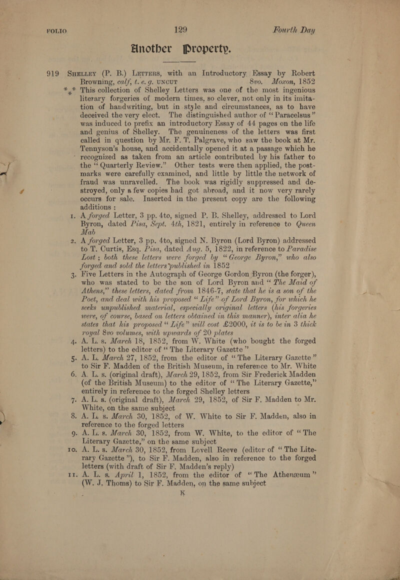 Another Property. se Ku * Browning, calf, t. e. g. UNCUT 8vo. Moxon, 1852 This collection of Shelley Letters was one of the most ingenious literary forgeries of modern times, so clever, not only in its imita- tion of handwriting, but in style and circumstances, as to have deceived the very elect. The distinguished author of ‘ Paracelsus ” was induced to prefix an introductory Essay of 44 pages on the life and genius of Shelley. The genuineness of the letters was first called in question by Mr. F. T. Palgrave, who saw the book at Mr. Tennyson’s house, and accidentally opened it at a passage which he Io. Il. the ‘“‘ Quarterly Review.” Other tests were then applied, the post- marks were carefully examined, and little by little the network of fraud was unravelled. The book was rigidly suppressed and de- stroyed, only afew copies had got abroad, and it now very rarely occurs for sale. Inserted in the present copy are the following additions : Byron, dated Prsa, Sept. 4th, 1821, entirely in reference to Queen Mab . to T. Curtis, Esq. Presa, dated Aug. 5, 1822, in reference to Paradise Lost ; both these letters were forged by “George Byron,” who also forged and sold the letters published in 1852 — who was stated to be the son of Lord Byron and “ The Maid of Athens,” these letters, dated from 1846-7, state that he is a son of the Poet, and deal with his proposed “ Infe” of Lord Byron, for which he seeks unpublished material, especially original letters (his forgeries were, of course, based on letters obtained in this manner), inter alia he states that his proposed “ Life” will cost £2000, zt as to be in 3 thick royal 8vo volumes, with upwards of 20 plates letters) to the editor of “‘ The Literary Gazette ” to Sir F. Madden of the British Museum, in reference to Mr. White (of the British Museum) to the editor of “The Literary Gazette,” entirely in reference to the forged Shelley letters White, on the same subject reference to the forged letters Literary Gazette,” on the same subject A. L. s. March 30, 1852, from Lovell Reeve (editor of “ The Lite- rary Gazette ”), to Sir F. Madden, also in reference to the forged letters (with draft of Sir F. Madden’s reply) A. L. s, April 1, 1852, from the editor of “The Athenzeum ” (W. J, Thoms) to Sir F. Madden, on the same subject 2 K Ee >