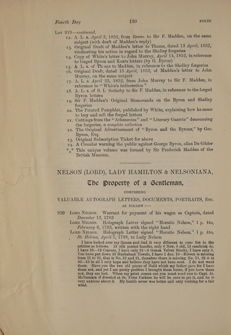13. 14. A. L. 8. April 3, 1852, from Reeve to Sir F. Madden, on the same subject (with draft of Madden’s reply) : Original Draft of Madden’s letter to Thoms, dated 13 April, 1852, vindicating his action in regard to the Shelley forgeries _ Copy of White’s letter to John Murray, April 14, 1852, in reference to forged Byron and Keats letters (by G. Byron) Murray, on the same subject reference to ‘* White’s indiscretion ” Byron letters Sir F. Madden’s Original: Memoranda on the Byron and Shelley forgeries to buy and sell the forged letters the forgeries, a complete collection Byron, Esq. This unique volume was formed by Sir Frederick Madden of the British Museum.  Che Property of a Gentleman, COMPRISING AS FOLLOW :— December 13, 1783 February 6, 1793, written with the right hand ® St. Helena, April 7, 1798, to Lady Nelson I have looked over my linnen and find it very different to your list in the articles as follows. 13 silk pocket handks. only 6 New, 5 old, 13 cambrick do. I have 16—12 Cravats, I have only 11—6 Genoa Velvet Stocks, I have only 3. You have put down 30 Huckaback Towels, I have 1 doz. 10—Eleven is missing from 11 to 22, that is No, 12 and 21, therefore there is missing No. 11, 22 &amp; to 30—10 in all I only hope and believe they have not been sent. I do not want them. Have you the two old pieces of Gold which my father gave for I have them not, and yet I am pretty positive I brought them home, if you have them not, they are lost. When my print comes out you must send one to Capt. Js. McNamara if directed at Sr. Peter Parkers he will be sure to get it, and he is Ce anh about it. My health never was better and only wishing for a fair wind,