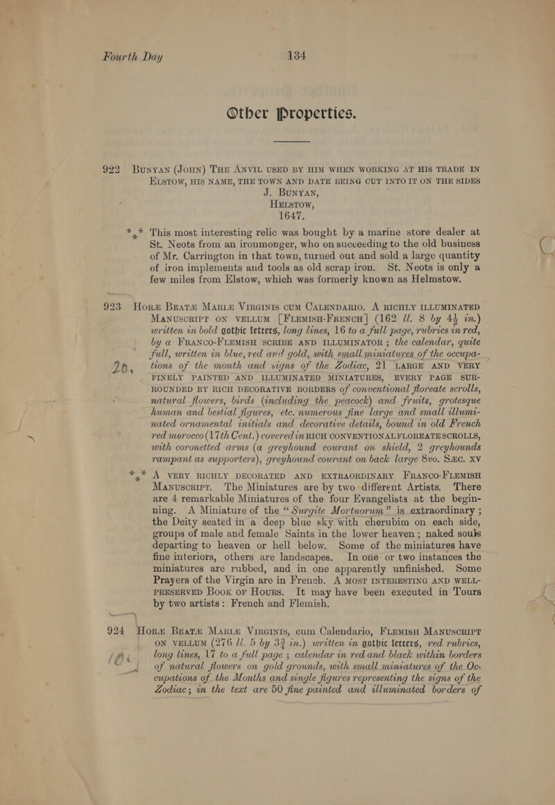 Otber Properties. ELsTow, HIS NAME, THE TOWN AND DATE BEING CUT INTO IT ON THE SIDES J. BUNYAN, HELstow, 1647. St. Neots from an ironmonger, who on succeeding to the old business of Mr. Carrington in that town, turned out and sold a large quantity of iron implements and tools as old scrap iron. St. Neots is only a few miles from Elstow, which was formerly known as Helmstow. = * MaNUSCRIPT ON VELLUM [FLemisH-FrencH] (162 dl. 8 by 44 um.) written in bold gothic letters, ong lines, 16 to a full page, rubrics.cn red, by a FRANCO-FLEMISH ‘SCRIBE AND ILLUMINATOR ; the calendar, quite full, written in blue, red and gold, with small miniatures of the occupa- tions of the month and signs of the Zodiac, 21 LARGE AND VERY FINELY PAINTED AND ILLUMINATED MINIATURES, EVERY PAGE SUR- ROUNDED BY RICH DECORATIVE BORDERS of conventional floreate scrolls, natural flowers, birds (including the peacock) and fruits, grotesque human and bestial figures, etc. numerous fine large and small lumi- nated ornamental initials and decorative details, bound in old French red morocco (17th Cent.) covered in RICH CONVENTIONALFLOREATE SCROLLS, with coronetted arms (a greyhound courant on shield, 2 greyhounds rampant as supporters), greyhound courant on back. large 8vo. SHC. XV A VERY RICHLY DECORATED AND EXTRAORDINARY FRranco-FLEMISH Manuscriet. The Miniatures are by two different Artists. There are 4 remarkable Miniatures of the four Evangelists at the begin- ning. <A Miniature of the “Surgite Mortuorum” is extraordinary ; the Deity seated in a deep blue sky with cherubim on each side, groups of male and female Saints in the lower heaven; naked souls departing to heaven or hell below. Some of the miniatures have fine interiors, others are landscapes. In one or two instances the miniatures are rubbed, and in one apparently unfinished. Some Prayers of the Virgin are in French. A MosT INTERESTING AND WELL- PRESERVED Book or Hours. It may have been executed in Tours by two artists: French and Flemish. long lines, 17 to a full page ; calendar in red and black within borders of natural flowers on gold grounds, with small miniatures of the Oc- cupations of the Months and single figures representing the signs of the Zodvac; in the text are 50 fine painted and illuminated borders of a