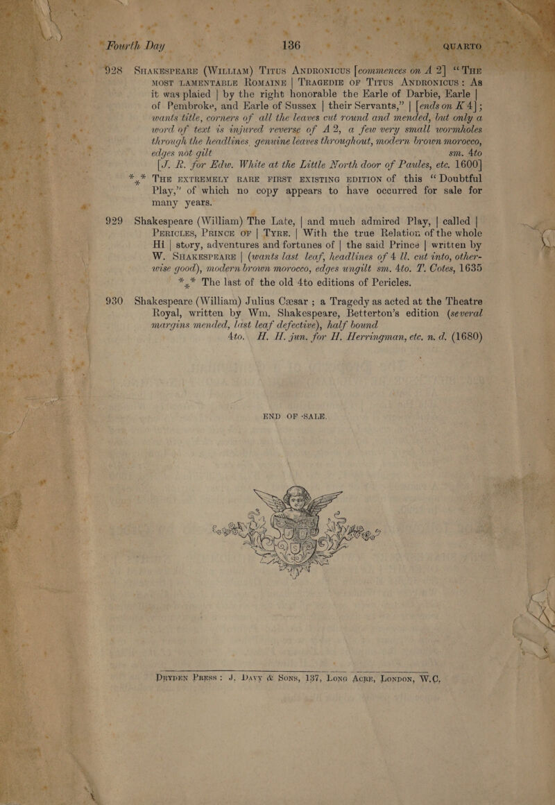 MOST LAMENTABLE Romaine | TRAGEDIE oF Titus ANpRonicus: As it was plaied | by the right honorable the Earle of Darbie, Earle | of Pembroke, and Earle of Sussex | their Servants,” | [ends on K 4]; wants title, corners of all the leaves cut round and mended, but only a word of text rs injured reverse of A2, a few very small wormholes through the headlines, genuine leaves throughout, modern brown morocco, edges not gult sm. 4to [J. R. for Edw. White at the Little North door of Paules, ete. 1600] THE EXTREMELY RARE FIRST EXISTING EDITION of this ‘ Doubtful Play,” of which no copy appears to have occurred for sale for many years. PERICLES, Prince or | Tyre. | With the true Relation of the whole Hi | story, adventures and fortunes of | the said Prince | written by W. SHAKESPEARE | (wants last leaf, headlines of 4 ll. cut into, other- wise good), modern brown morocco, edges ungilt sm. 4to. T. Cotes, 1635 *,* The last of the old 4to editions of Pericles. Royal, written by Wm. Shakespeare, Betterton’s edition (several margins mended, last leaf defective), half bound 4to.. H. H. jun. for H, Herringman, ete. n. d. (1680)   ty. (= CO , QANT WA XE DrypEn Press: J, Dayy &amp; Sons, 137, Lona Acre, Lonpon, W.C, 