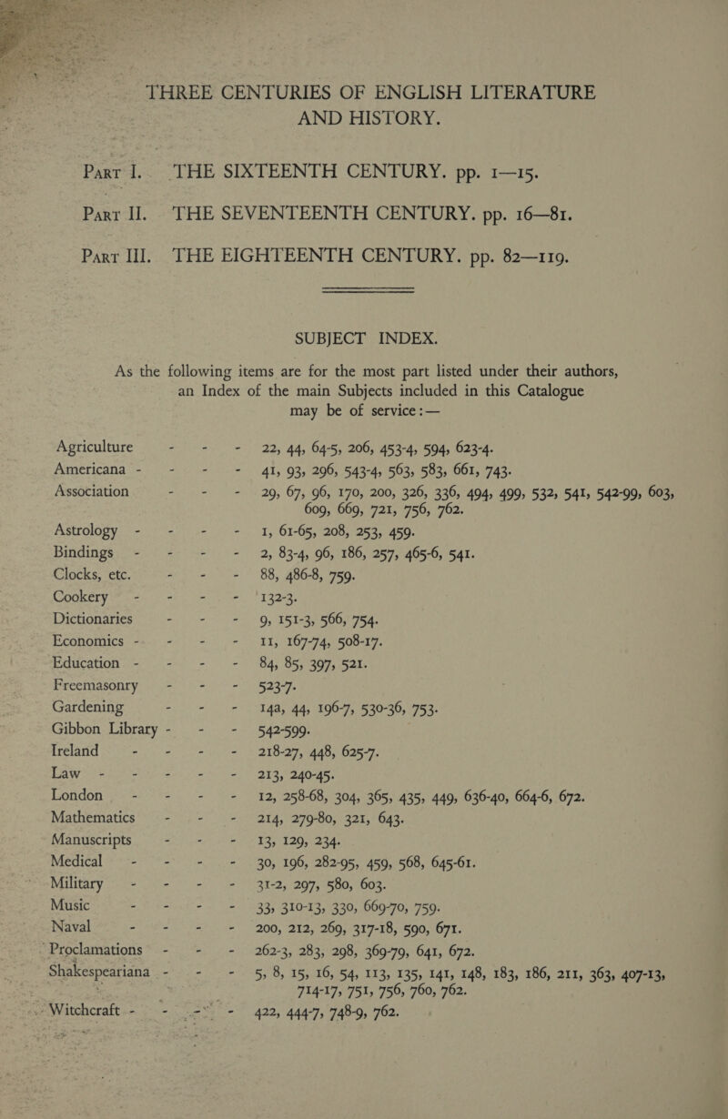  | Part I. Part Il. Part III. AND HISTORY. THE SEVENTEENTH CENTURY. pp. 16—81. THE EIGHTEENTH CENTURY. pp. 82—1109. SUBJECT INDEX. Agriculture Americana - Association Astrology - Bindings - Clocks, etc. Cookery - Dictionaries Economics - Education - Freemasonry Gardening Gibbon Library Ireland - Law i= = London - Mathematics Manuscripts Medical - Military - Music - Naval - ~ Proclamations Shakespeariana pi Witchcraft : an Index of the main Subjects included in this Catalogue may be of service :— - = = 22; 44, 64-5, 206, 453-4, 594, 623-4. - = = 41, 93, 296, 543-4, 563, 583, 661, 743. - - = 29, 67, 96, 170, 200, 326, 336, 494, 499, 532s 541, 542-99, 603, 609, 669, 721, 756, 762. - - + 1, 61-65, 208, 253, 459. - - - 2, 83-4, 96, 186, 257, 465-6, 541. - - - 88, 486-8, 759. eta eee of Tigra, Oy TS Te pOON Ta. - - = I, 167-74, 508-17. a eo Bs BS 307s Sate Se ease - = = 14a, 44, 196-7, 530-36, 753. ce eG: | - - = 218-27, 448, 625-7. - = - 213, 240-45. - - = 12, 258-68, 304, 365, 435, 449, 636-40, 664-6, 672. wiping EAs hee. Soke ies, SOS cans aE ur ag ed DAR ee - = = 30, 196, 282-95, 459, 568, 645-61. IY eels line ED ST Oe - = = 33, 310-13, 330, 669-70, 759. mie Ue ese 200, EQ. eOQs RI 7-18 eGo tes, - + = 262-3, 283, 298, 369-79, 641, 672. --7 = 5, 8, 15, 16, 54, 113, 135, 141, 148, 183, 186, 211, 363, 407-13, 714-17, 751; 756, 760, 762.