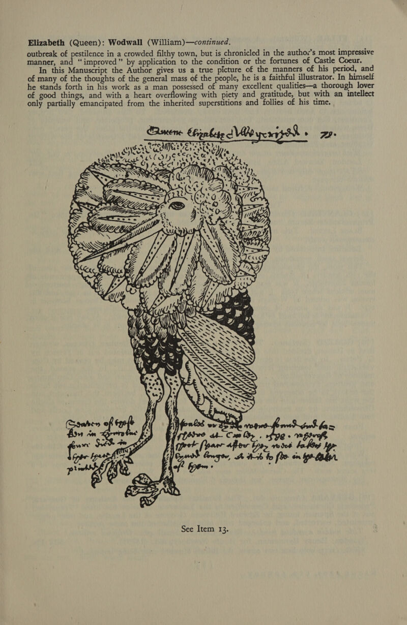 Elizabeth (Queen): Wodwall (William)—continued. outbreak of pestilence in a crowded filthy town, but is chronicled in the authox’s most impressive manner, and “improved” by application to the condition or the fortunes of Castle Coeur. In this Manuscript the Author gives us a true picture of the manners of his period, and of many of the thoughts of the general mass of the people, he is a faithful illustrator. In himself he stands forth in his work as a man possessed of many excellent qualities—a thorough lover of good things, and with a heart overflowing with piety and gratitude, but with an intellect only partially emancipated from the inherited superstitions and follies of his time. Bmucene hierbese |e - eyysors eet eye ss ey uN q uk of WN  {= C A i See Item 13.