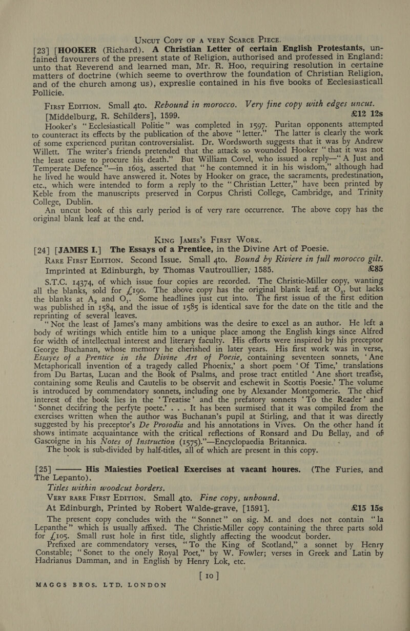 Uncut Copy oF A VERY ScaRcE PIECE. [23] [HOOKER (Richard). A Christian Letter of certain English Protestants, un- fained favourers of the present state of Religion, authorised and professed in England: unto that Reverend and learned man, Mr. R. Hoo, requiring resolution in certaine matters of doctrine (which seeme to overthrow the foundation of Christian Religion, and of the church among us), expreslie contained in his five books of Ecclesiasticall Pollicie. First Eprrion. Small 4to. Rebound in morocco. Very fine copy with edges uncut. [Middelburg, R. Schilders], 1599. £12 12s Hooker’s ‘“‘Ecclesiasticall Politie”? was completed in 1597. Puritan opponents attempted to counteract its effects by the publication of the above “letter.” The latter is clearly the work of some experienced puritan controversialist. Dr. Wordsworth suggests that it was by Andrew Willett. The writer’s friends pretended that the attack so wounded Hooker “that it was not the least cause to procure his death.” But William Covel, who issued a reply—“A Just and Temperate Defence”*—in 1603, asserted that “he contemned it in his wisdom,” although had he lived he would have answered it. Notes by Hooker on grace, the sacraments, predestination, etc., which were intended to form a reply to the “Christian Letter,” have been printed by Keble from the manuscripts preserved in Corpus Christi College, Cambridge, and Trinity College, Dublin. An uncut book of this early period is of very rare occurrence. The above copy has the original blank leaf at the end. 3 Kine JAMEs’s First Work. [24] [JAMES I.] The Essays of a Prentice, in the Divine Art of Poesie. Rare First Epition. Second Issue. Small 4to. Bound by Riviere in full morocco gilt. Imprinted at Edinburgh, by Thomas Vautroullier, 1585. £85 S.T.C. 14374, of which issue four copies are recorded. The Christie-Miller copy, wanting all the blanks, sold for £190. The above copy has the original blank leaf at O,, but lacks the blanks at A, and O,. Some headlines just cut into. The first issue of the first edition was published in 1584, and the issue of 1585 is identical save for the date on the title and the reprinting of several leaves. “Not the least of James’s many ambitions was the desire to excel as an author. He left a body of writings which entitle him to a unique place among the English kings since Alfred for width of intellectual interest and literary faculty. His efforts were inspired by his preceptor George Buchanan, whose memory he cherished in later years. His first work was in verse, Essayes of a Prentice in the Divine Art of Poesie, containing seventeen sonnets, ‘Ane Metaphoricall invention of a tragedy called Phoenix,’ a short poem ‘Of Time,’ translations from Du Bartas, Lucan and the Book of Psalms, and prose tract entitled ‘Ane short treatise, containing some Reulis and Cautelis to be observit and eschewit in Scottis Poesie.’ The volume is introduced by commendatory sonnets, including one by Alexander Montgomerie. The chief interest of the book lies in the ‘Treatise’ and the prefatory sonnets ‘To the Reader’ and ‘Sonnet decifring the perfyte poete.’ . . . It has been surmised that it was compiled from the exercises written when the author was Buchanan’s pupil at Stirling, and that it was directly suggested by his preceptor’s De Prosodia and his annotations in Vives. On the other hand it shows intimate acquaintance with the critical reflections of Ronsard and Du Bellay, and of Gascoigne in his Notes of Instruction (1575).”’—Encyclopaedia Britannica. : The book is sub-divided by half-titles, all of which are present in this copy.  [25] His Maiesties Poetical Exercises at vacant houres. (The Furies, and The Lepanto). Titles within woodcut borders. Very RARE First Epition. Small gto. Fine copy, unbound. At Edinburgh, Printed by Robert Walde-grave, [1591]. £15 15s The present copy concludes with the “Sonnet”? on sig. M. and does not contain “la Lepanthe” which is usually affixed. The Christie-Miller copy containing the three parts sold for £105. Small rust hole in first title, slightly affecting the woodcut border. Prefixed are commendatory verses, ‘To the King of Scotland,’ a sonnet by Henry Constable; “Sonet to the onely Royal Poet,” by W. Fowler; verses in Greek and Latin by Hadrianus Damman, and in English by Henry Lok, etc. [ 10 ]