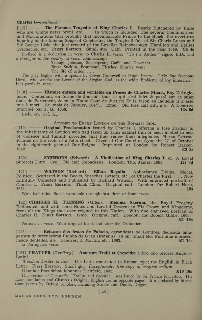 Charles I—continued. [117] The Famous Tragedie of King Charles I. Basely Butchered by those who are, Omne nefas proni, etc. . . . In which is included, The several Combinations and Machinations that brought that incomparable Prince to the Block, the overtures hapning at the famous Seige of Colchester, the Tragicall fals of Sir Charls Lucas and Sir George Lisle, the just reward of the Leveller Rainsborough, Hamilton and Bailies Trecheries, etc. First EDITION. Small 4to. Calf. Printed in the year 1649. £4 4s Prefixed is a dedication in verse to Charles II, verses ‘““To the Author” signed E.D., and a Prologue to the Gentry in verse, commencing: Though Johnson, Shakespeare, Goffe, and Devenant Brave Sucklin, Beaumont, Fletcher, Shurley want The life of action... The play begins with a speech by Oliver Cromwell to Hugh Peters:—‘ My fine facetious Devill, who wear’st the Liverie of the Stygian God, as the white Embleme of thy innocence.” It is partly in verse.  [118] Histoire entiere and veritable du Procez de Charles Stuart, Roy D’Angle- terre. Contenant, en forme de Journal, tout ce qui s’est faict &amp; passé sur ce sujet dans de Parlement, &amp; en la Haute Cour de Justice; Et la facon en laquelle il a:esté mis a mort. Au mois de Janvier, 164°/,. i12mo. Old tree calf gilt, g.e. A Londres, Imprimé par J. G., 1650. 12s 6d Lacks one leaf, K,.  ATTEMPT TO ENLIst LONDON ON THE RoyaList SIDE. * [119] Original Proclamation issued by Charles I, offering a free Pardon to the Inhabitants of London who had taken up arms against him or been incited to acts of violence and tumult, provided that they renew their allegiance. Biack LETTER. Printed on the recto of a folio sheet. Given at Our Court at Ayno the 27. of October in the eighteenth yeer of Our Reigne. Imprinted at London by Robert Barker,   1642. £3 3s [120] SYMMONS (Edward). A Vindication of King Charles I; or, A Loyal Subjects Duty. 8vo. Old calf (rebacked). London: Tho. James, 1693. 12s 6d [121] WATSON (Richard). Effata Regalia. Aphorismes Divine, Moral,  Politick. Scattered in the Books, Speeches, Letters, etc., of Charles the First. .. . Now faithfully Collected and Published by Richard Watson. With engraved portrait of Charles I. First Epirion. Thick 12mo. Original calf. London: for Robert Horn, 1661. 15s With half title. Small wormhole through first three or four leaves. [122] CHARLES Il. FLEMING (Giles). Stemma Sacrum, the Royal Progeny Delineated, and with some Notes and Lawful Descent to His Crown and Kingdoms, from all the Kings that ever reigned in this Nation. With fine engraved portrait of Charles II. First EpITIoN. 12mo. Original calf. London: for Robert Gibbs, 1660. &amp;1 10s Portions in verse. With original blank leaf after the Dedication.  [123] Relacam das festas de Palacio, egrandesas de Londres, dedicada ama- gestata da serenissima Rainha da Gran Bretanha. 16 pp. Small 4to. Full blue morocco, inside dentelles, g.e. Londres: J. Martin, etc., 1663. £1 10s In Portuguese verse. [124] CHAUCER (Geoffrey). Amorum Troili et Creseidz Libro duo priores Anglico- Latini. Woodcut border to title. The Latin translation in Roman type; the English in Black Letter. First Epition, Small 4to. Exceptionally fine copy in original vellum. | Oxoniz: Excudebat Iohannes Lichfield, 1635. £10 10s This version of Chaucer’s ‘‘ Troilus and Cressida,” was issued by Sir Francis Kynaston. His Latin translation and Chaucer’s Original English are on opposite pages. It is prefaced by fifteen short poems by Oxford Scholars, including Strode and Dudley Digges. [ 28 ]