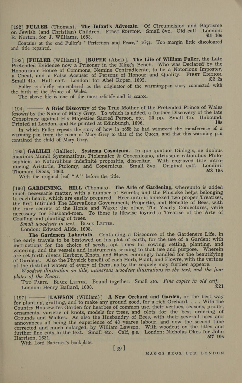 [192] FULLER (Thomas). The Infant’s Advocate. Of Circumcision and Baptisme on Jewish (and Christian) Children. First Epirion. Small 8vo. Old calf. London: R. Norton, for J. Williams, 1653. &amp;1 10s Contains at the end Fuller’s ‘Perfection and Peace,” 1653. Top margin little discoloured and title repaired. | [193] [FULLER (William) ]. [ROPER (Abel) ]. The Life of William Fuller, the Late Pretended Evidence now a Prisoner in the King’s Bench. Who was Declared by the Honourable House of Commons, Nemine Contradicente, to be a Notorious Imposter, a Cheat, and a False Accuser of Persons of Honour and Quality. FIRST EDITION. Small 4to. Half calf. London: for Abel Roper, 1692. &amp;2 2s Fuller is chiefly remembered as the originator of the warming-pan story connected with the birth of the Prince of Wales. The above life is one of the most reliable and is scarce.  [194] A Brief Discovery of the True Mother of the Pretended Prince of Wales known by the Name of Mary Grey. To which is added, a further Discovery of the late Conspiracy against His Majesties Sacred Person, etc. 20 pp. Small 4to. Unbound. Printed at London, and Re-printed at Edinburgh, 1696. 18s In which Fuller repeats the story of how in 1688 he had witnessed the transference of a warming pan from the room of Mary Grey to that of the Queen, and that this warming pan contained the child of Mary Grey. [195] GALILEI (Galileo). Systema Cosmicum. In quo quatuor Dialogis, de duobus maximis Mundi Systematibus, Ptolemaico &amp; Copernicano, utriusque rationibus Philo- sophicis ac Naturalibus indefinité propositis, disseritur. With engraved title intro- ducing Aristotle, Ptolomy, and Copernicus. Small 8vo. Original calf. Londini: Thomam Dicas, 1663. £3 15s With the original leaf “A” before the title. [196] GARDENING. HILL (Thomas). The Arte of Gardening, whereunto is added much necessarie matter, with a number of Secrets; and the Phisicke helps belonging to each hearb, which are easily prepared. Heer-unto is annexed two proper Treatises, the first Intituled The Mervailous Government, Propertie, and Benefite of Bees, with the rare secrets of the Honie and Waxe: the other, The Yearly Coniectures, verie necessary for Husband-men. To these is likwise ioyned a Treatise of the Arte of Graffing and planting of trees. Small woodcuts in text. Brack LETTER. London: Edward Allde, 1608. The Gardeners Labyrinth. Containing a Discourse of the Gardeners Life, in the early travels to be bestowed on his plot of earth, for the use of a Garden: with instructions for the choice of seeds, apt times for sowing, setting, planting, and watering, and the vessels and instruments serving to that use and purpose. Wherein are set forth divers Herbers, Knots, and Mazes cunningly handled for the beautifying of Gardens. Also the Physick benefit of each Herb, Plant, and Flowre, with the vertues of the distilled waters of every of them, as by the sequele may further appeare. Woodcut illustration on title, numerous woodcut illustrations in the text, and the four plates of the Knots. Two Parts. Brack Letter. Bound together. Small gto. Fine copies in old calf. London: Henry Ballard, 1608. &amp;21 [197] [LAWSON (William)] A New Orchard and Garden, or the best way for planting, grafting, and to make any ground good, for a rich Orchard. . . . With the Country Housewifes Garden for hearbes of common use, their vertues, seasons, profits, ornaments, varietie of knots, models for trees, and plots for the best ordering of Grounds and Walkes. As also the Husbandry of Bees, with their severall uses and annoyances all being the experience of 48 yeares labour, and now the second time corrected and much enlarged, by William Lawson. With woodcut on the titles and further fine cuts in the text. Small 4to. Calf, ge. London: Nicholas Okes for John Harrison, 1631. £7 10s With Lord Battersea’s bookplate.  [ 39 ]