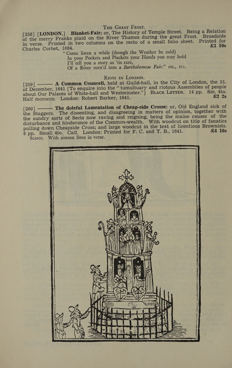 Tue Great Frost. [258] [LONDON. | Blanket-Fair; or, The History of Temple Street. Being a Relation of the merry Pranks plaid on the River Thames during the great Frost. Broadside in verse. Printed in two columns on the recto of a small folio sheet. Printed for Charles Corbet, 1684. £1 10s “Come listen a while (though the Weather be cold) In your Pockets and Plackets your Hands you may hold I'll tell you a story as ’tis rare, Of a River turn’d into a Bartholomew Fair.” etc., etc. Riots 1n Lonpon. [259] A Common Councell, held at Guild-hall, in the City of London, the 31. of December, 1641 [To enquire into the “tumultuary and riotous Assemblies of people about Our Palaces of White-hall and Westminster.”] BLack LETTER. 14 pp. Sm. 4to. Half morocco. London: Robert Barker, 1641. &amp;2 2s   [260 ] The doleful Lamentation of Cheap-side Crosse: or, Old England sick of the Staggers. The dissenting, and disagreeing in matters of opinion, together with the sundry sorts of Sects now raving and reigning, being the maine causes of the disturbance and hinderance of the Commeon-wealth. With woodcut on title of fanatics pulling down Cheapside Cross; and large woodcut in the text of licentious Brownists. 8 pp. Small 4to. Calf. London: Printed for F. C. and T. B., 1641. £4 10s Scarce. With sixteen lines in verse. mesmeesmy 4 UY, Te | | 