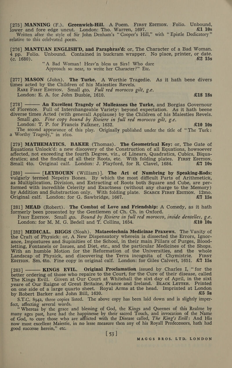 [275] MANNING (F.). Greenwich-Hill. A Poem. First Epition. Folio. Unbound, lower and fore edge uncut. London: Tho. Warren, 1697. £1 10s Written after the style of Sir John Denham’s “‘Cooper’s Hill,” with “Epistle Dedicatory ” relative to this celebrated poem. [276] MANTUAN ENGLISH’D, and Paraphras’d: or, The Character of a Bad Woman. 4 pp. Folio. Unbound. Contained in buckram wrapper. No place, printer, or date. (c. 1680). &amp;2 15s “A Bad Woman! Heav’n bless us Sirs! Who dare Approach so near, to write her Character?” Etc. {277| MASON (John). The Turke. A Worthie Tragedie. As it hath bene divers times acted by the Children of his Maiesties Revels. Rare First Epition. Small gto. Full red morocco gilt, g.e. London: E. A. for John Busbie, 1610. £18 18s  [278] An Excellent Tragedy of Mulleasses the Turke, and Borgias Governour of Florence. Full of Interchangeable Variety: beyond expectation. As it hath beene diverse times Acted (with generall Applause) by the Children of his Maiesties Revels. Small gto. Fine copy bound by Riviere in full red morocco gilt, g.e. London: T. P. for Francis Falkner, 1632. £10 10s The second appearance of this play. Originally published under the title of “The Turk: a Worthy Tragedy,” in 1610. [279] MATHEMATICS. BAKER (Thomas). The Geometrical Key: or, The Gate of Equations Unlock’d: a new discovery of the Construction of all Equations, howsoever affected, not exceeding the fourth Degree, viz., of Linears, Quadratics, Cubics, Biqua- dratics; and the finding of all their Roots, etc. With folding plates. First EDITION. Small 4to. Original calf. London: J. Playford, for R. Clavel, 1684. &amp;7 10s [280] [LEYBOURN (William)]. The Art of Numbring by Speaking-Rods: vulgarly termed Nepeirs Bones. By which the most difficult Parts of Arithmetick, as Multiplication, Division, and Extracting of Roots both Square and Cube, are per- formed with incredible Celerity and Exactness (without any charge to the Memory) by Addition and Substraction only. With folding plate. Scarce First EDITION. 12mo. Original calf. London: for G. Sawbridge, 1667. &amp;7 15s  [281] MEAD (Robert). The Combat of Love and Friendship: A Comedy, as it hath formerly been presented by the Gentlemen of Ch. Ch. in Oxford. First Epition. Small gto. Bound by Riviere in full red morocco, inside dentelles, g.e. London: for M. M. G. Bedell and T. Collins, 1654. £10 10s [282] MEDICAL. BIGGS (Noah). Mataeotechnia Medicinae Praxews. The Vanity of the Craft of Physick: or, A New Dispensatory wherein is dissected the Errors, Ignor- ance, Impostures and Supinities of the School, in their main Pillars of Purges, Blood- letting, Fontanels or Issues, and Diet, etc., and the particular Medicines of the Shops. With an humble Motion for the Reformation of the Universities, and the whole Landscap of Physick, and discovering the Terra incognita of Chymistrie. FIRst EDITION. Sm. 4to. Fine copy in original calf. London: for Giles Calvert, 1651. £7 15s [283] KINGS EVIL. Original Proclamation issued by Charles I, “for the better ordering of those who repaire to the Court, for the Cure of their disease, called The Kings Evill. Given at Our Court at Whitehall the sixt day of April, in the sixt yeare of Our Raigne of Great Britaine, France and Ireland. Buiack LETTER. Printed on one side of a large quarto sheet. Royal Arms at the head. Imprinted at London by Robert Barker and John Bill, 1630. £5 5s S.T.C. 8942, three copies listed. The above copy has been laid down and is slightly imper- fect, affecting several words. “Whereas by the ter and blessing of God, the Kings and Queenes of this Realme by many ages past, have had the happinesse by their sacred Touch, and invocation of the Name of God, to cure those who are afflicted with the Disease called, The King’s Evill: And His now most excellent Maiestie, in no lesse measure then any of his Royall Predecessors, hath had good successe herein,” etc. [53] 
