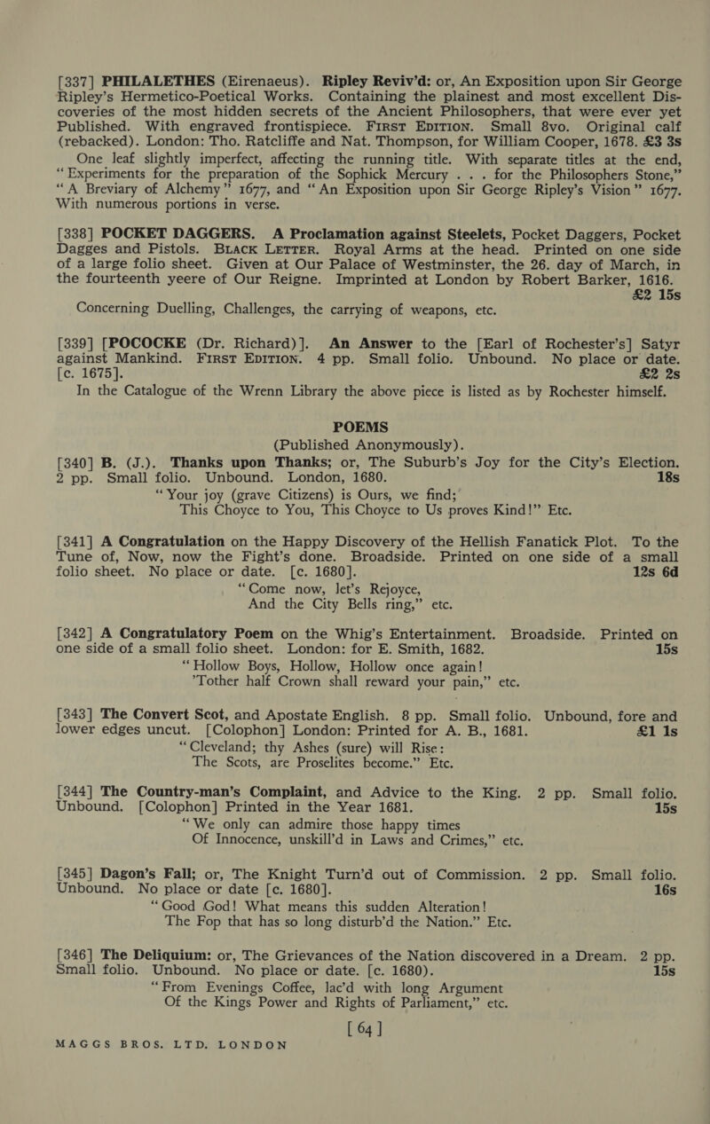 [337] PHILALETHES (Eirenaeus). Ripley Reviv’d: or, An Exposition upon Sir George Ripley’s Hermetico-Poetical Works. Containing the plainest and most excellent Dis- coveries of the most hidden secrets of the Ancient Philosophers, that were ever yet Published. With engraved frontispiece. First EDITION. Small 8vo. Original calf (rebacked). London: Tho. Ratcliffe and Nat. Thompson, for William Cooper, 1678. £3 3s One leaf slightly imperfect, affecting the running title. With separate titles at the end, “Experiments for the preparation of the Sophick Mercury . . . for the Philosophers Stone,” “A Breviary of Alchemy” 1677, and “An Exposition upon Sir George Ripley’s Vision” 1677. With numerous portions in verse. [338] POCKET DAGGERS. A Proclamation against Steelets, Pocket Daggers, Pocket Dagges and Pistols. Biack LETTER. Royal Arms at the head. Printed on one side of a large folio sheet. Given at Our Palace of Westminster, the 26. day of March, in the fourteenth yeere of Our Reigne. Imprinted at London by Robert Barker, 1616. &amp;2 15s Concerning Duelling, Challenges, the carrying of weapons, etc. [339] [POCOCKE (Dr. Richard)]. An Answer to the [Earl of Rochester’s] Satyr against Mankind. First EDITION. 4 pp. Small folio. Unbound. No place or date. [c. 1675]. £2 2s In the Catalogue of the Wrenn Library the above piece is listed as by Rochester himself. POEMS (Published Anonymously). [340] B. (J.). Thanks upon Thanks; or, The Suburb’s Joy for the City’s Election. 2 pp. Small folio. Unbound. London, 1680. 18s “Your joy (grave Citizens) is Ours, we find; This Choyce to You, This Choyce to Us proves Kind!” Etc. [341] A Congratulation on the Happy Discovery of the Hellish Fanatick Plot. To the Tune of, Now, now the Fight’s done. Broadside. Printed on one side of a small folio sheet. No place or date. [c. 1680]. 12s 6d “Come now, let’s Rejoyce, And the City Bells ring,” etc. [342] A Congratulatory Poem on the Whig’s Entertainment. Broadside. Printed on one side of a small folio sheet. London: for E. Smith, 1682. 15s “Hollow Boys, Hollow, Hollow once again! ’Tother half Crown shall reward your pain,” etc. [343] The Convert Scot, and Apostate English. 8 pp. Small folio. Unbound, fore and lower edges uncut. [Colophon] London: Printed for A. B., 1681. £1 Is “Cleveland; thy Ashes (sure) will Rise: The Scots, are Proselites become.” Etc. [344] The Country-man’s Complaint, and Advice to the King. 2 pp. Small folio. Unbound. [Colophon] Printed in the Year 1681. 15s “We only can admire those happy times Of Innocence, unskill’d in Laws and Crimes,” etc. [345] Dagon’s Fall; or, The Knight Turn’d out of Commission. 2 pp. Small folio. Unbound. No place or date [c. 1680]. 16s “Good God! What means this sudden Alteration! The Fop that has so long disturb’d the Nation.” Etc. [346] The Deliquium: or, The Grievances of the Nation discovered in a Dream. 2 pp. Small folio. Unbound. No place or date. [c. 1680). 15s “From Evenings Coffee, lac’d with long Argument Of the Kings Power and Rights of Parliament,” etc. [ 64 ]