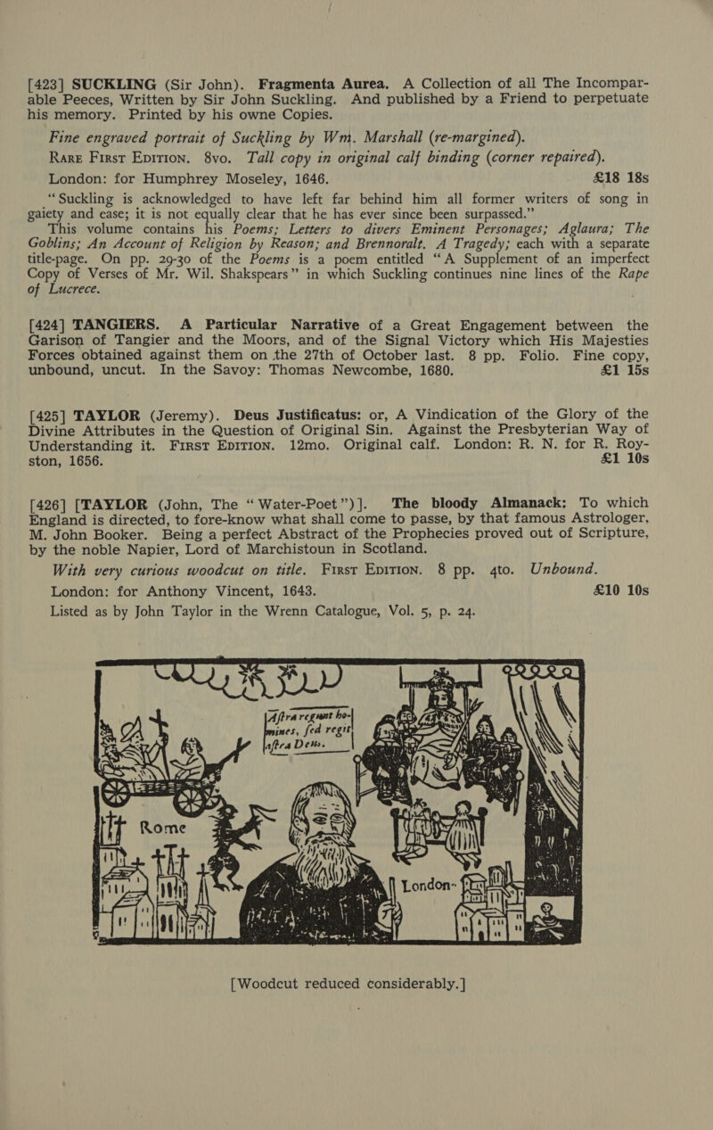 [423] SUCKLING (Sir John). Fragmenta Aurea. A Collection of ali The Incompar- able Peeces, Written by Sir John Suckling. And published by a Friend to perpetuate his memory. Printed by his owne Copies. Fine engraved portrait of Suckling by Wm. Marshall (re-margined). Rare First Epirion. 8vo. Tall copy in original calf binding (corner repaired). London: for Humphrey Moseley, 1646. £18 18s “Suckling is acknowledged to have left far behind him all former writers of song in gaiety and ease; it is not equally clear that he has ever since been surpassed.” This volume contains his Poems; Letters to divers Eminent Personages; Aglaura; The Goblins; An Account of Religion by Reason; and Brennoralt. A Tragedy; each with a separate title-page. On pp. 29-30 of the Poems is a poem entitled ‘‘A Supplement of an imperfect oe of Verses of Mr. Wil. Shakspears” in which Suckling continues nine lines of the Rape of Lucrece. [424] TANGIERS. A Particular Narrative of a Great Engagement between the Garison of Tangier and the Moors, and of the Signal Victory which His Majesties Forces obtained against them on the 27th of October last. 8 pp. Folio. Fine copy, unbound, uncut. In the Savoy: Thomas Newcombe, 1680. £1 15s [425] TAYLOR (Jeremy). Deus Justificatus: or, A Vindication of the Glory of the Divine Attributes in the Question of Original Sin. Against the Presbyterian Way of Understanding it. First EDITION. 12mo. Original calf. London: R. N. for R. Roy- ston, 1656. &amp;1 10s [426] [TAYLOR (John, The “ Water-Poet”)]. The bloody Almanack: To which England is directed, to fore-know what shall come to passe, by that famous Astrologer, M. John Booker. Being a perfect Abstract of the Prophecies proved out of Scripture, by the noble Napier, Lord of Marchistoun in Scotland. With very curious woodcut on title. First Epition. 8 pp. 4to. Unbound. London: for Anthony Vincent, 1643. £10 10s Listed as by John Taylor in the Wrenn Catalogue, Vol. 5, p. 24. vw 32 a Aftra regunt ho- Fee fea regit aftrs Det.  [| Woodcut reduced considerably. |