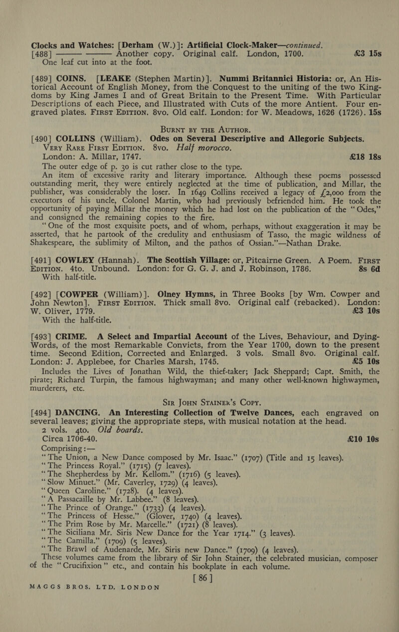 Clocks and Watches: [Derham (W.)]: Artificial Clock-Maker—continued. [488 | Another copy. Original calf. London, 1700. £3 15s One leaf cut into at the foot.   [489] COINS. [LEAKE (Stephen Martin)]. Nummi Britannici Historia: or, An His- torical Account of English Money, from the Conquest to the uniting of the two King- doms by King James I and of Great Britain to the Present Time. With Particular Descriptions of each Piece, and Illustrated with Cuts of the more Antient. Four en- graved plates. FIRST EDITION. 8vo. Old calf. London: for W. Meadows, 1626 (1726). 15s BuRNT BY THE AUTHOR. [490] COLLINS (William). Odes on Several Descriptive and Allegoric Subjects. Very Rare First Epition. 8vo. Half morocco. London: A. Millar, 1747. £18 18s The outer edge of p. 30 is cut rather close to the type. An item of excessive rarity and literary importance. Although these poems possessed outstanding merit, they were entirely neglected at the time of publication, and Millar, the publisher, was considerably the loser. In 1649 Collins received a legacy of {2,000 from the executors of his uncle, Colonel Martin, who had previously befriended him. He took the opportunity of paying Millar the money which he had lost on the publication of the “Odes,” and consigned the remaining copies to the fire. “One of the most exquisite poets, and of whom, perhaps, without exaggeration it may be asserted, that he partook of the credulity and enthusiasm of Tasso, the magic wildness of Shakespeare, the sublimity of Milton, and the pathos of Ossian.”—Nathan Drake. [491] COWLEY (Hannah). The Scottish Village: or, Pitcairne Green. A Poem. First EDITION. 4to. Unbound. London: for G. G. J. and J. Robinson, 1786. 8s 6d With half-title. [492] [COWPER (William)]. Olney Hymns, in Three Books [by Wm. Cowper and John Newton]. First Epirron. Thick small 8vo. Original calf (rebacked). London: W. Oliver, 1779. &amp;3 10s With the half-title. [493] CRIME. A Select and Impartial Account of the Lives, Behaviour, and Dying- Words, of the most Remarkable Convicts, from the Year 1700, down to the present time. Second Edition, Corrected and Enlarged. 3 vols. Small 8vo. Original calf. London: J. Applebee, for Charles Marsh, 1745. £5 10s Includes the Lives of Jonathan Wild, the thief-taker; Jack Sheppard; Capt. Smith, the pirate; Richard Turpin, the famous highwayman; and many other well-known highwaymen, murderers, etc. Sir JoHN STAINER’s Copy. [494] DANCING. An Interesting Collection of Twelve Dances, each engraved on several leaves; giving the appropriate steps, with musical notation at the head. 2 vols. 4to. Old boards. Circa 1706-40. £10 10s Comprising :— “The Union, a New Dance composed by Mr. Isaac.” (1707) (Title and 15 leaves). “The Princess Royal.” (1715) (7 leaves). “The Shepherdess by Mr. Kellom.” (1716) (5 leaves). “Slow Minuet.” (Mr. Caverley, 1729) (4 leaves). “Queen Caroline.” (1728). (4 leaves). “A Passacaille by Mr. Labbee.” (8 leaves). “The Prince of Orange.” (1733) (4 leaves). “The Princess of Hesse.’ (Glover, 1740) (4 leaves). “The Prim Rose by Mr. Marcelle.” (1721) (8 leaves). “The Siciliana Mr. Siris New Dance for the Year 1714.” (3 leaves). “The Camilla.” (1709) (5 leaves). “The Brawl of Audenarde, Mr. Siris new Dance.” (1709) (4 leaves). These volumes came from the library of Sir John Stainer, the celebrated musician, composer of the “Crucifixion” etc., and contain his bookplate in each volume. [ 86 ]