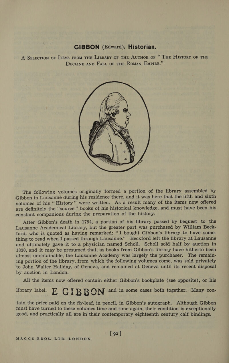 GIBBON (Edward), Historian. A SELECTION OF ITEMS FROM THE LIBRARY OF THE AUTHOR OF “‘ THE HIsToRy OF THE DECLINE AND FALL OF THE ROMAN EMPIRE.”      SS &amp; SSS SSss The following volumes originally formed a portion of the library assembled by Gibbon in Lausanne during his residence there, and it was here that the fifth and sixth volumes of his ‘“ History” were written. As a result many of the items now offered are definitely the “source” books of his historical knowledge, and must have been his constant companions during the preparation of the history. After Gibbon’s death in 1794, a portion of his library passed by bequest to the Lausanne Academical Library, but the greater part was purchased by William Beck- ford, who is quoted as having remarked: “I bought Gibbon’s library to have some- thing to read when I passed through Lausanne.” Beckford left the library at Lausanne and ultimately gave it to a physician named Scholl. Scholl sold half by auction in 1830, and it may be presumed that, as books from Gibbon’s library have hitherto been almost unobtainable, the Lausanne Academy was largely the purchaser. The remain- ing portion of the library, from which the following volumes come, was sold privately to John Walter Haliday, of Geneva, and remained at Geneva until its recent disposal by auction in London. All the items now offered contain either Gibbon’s bookplate (see opposite), or his library label. E '&amp; IB B DN and in some cases both together. Many con- tain the price paid on the fiy-leaf, in pencil, in Gibbon’s autograph. Although Gibbon must have turned to these volumes time and time again, their condition is exceptionally good, and practically all are in their contemporary eighteenth century calf bindings. [ 92 ]