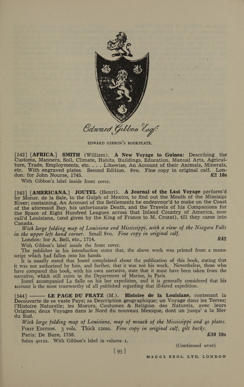  os Cdward Gibbon Cag/ ° EDWARD GIBBON’S BOOKPLATE. [542] [AFRICA.| SMITH (William). A New Voyage to Guinea: Describing the Customs, Manners, Soil, Climate, Habits, Buildings, Education, Manual Arts, Agricul- ture, Trade, Employments, etc. . . . Likewise, An Account of their Animals, Minerals, etc. With engraved plates. Second Edition. 8vo. Fine copy in original calf. Lon- don: for John Nourse, 1745. £2 10s With Gibbon’s label inside front cover. [543] [AMERICANA.] JOUTEL (Henri). A Journal of the Last Voyage perform’d by Monsr. de la Sale, to the Gulph of Mexico, to find out the Mouth of the Missisipi River; containing, An Account of the Settlements he endeavour’d to make on the Coast of the aforesaid Bay, his unfortunate Death, and the Travels of his Companions for the Space of Eight Hundred Leagues across that Inland Country of America, now call’d Louisiana, (and: given by the King of France to M. Crozat), till they came into Canada. With large folding map of Louisiana and Mississippi, with a view of the Niagara Falls in the upper left hand corner. Small 8vo. Fine copy in original calf. London: for A. Bell, etc., 1714. LAZ With Gibbon’s label inside the front cover. The publisher in his introduction states that, the above work was printed from a manu- script which had fallen into his hands. It is usually stated that Joutel complained about the publication of this book, stating that it was not authorized by him, and further, that it was not his work. Nevertheless, those who have compared this book, with his own narrative, state that it must have been taken from the narrative, which still exists in the Department of Marine, in Paris. Joutel accompanied La Salle on his last expedition, and it is generally considered that his account is the most trustworthy of all published regarding that ill-fated expedition. [544] LE PAGE DU PRATZ (M.). Histoire de la Louisiane, contenant la Decouverte de ce vaste Pays; sa Description geographique; un Voyage dans les Terres; V’Histoire Naturelle; les Moeurs, Coutumes &amp; Religion des Naturels, avec leurs Origines; deux Voyages dans le Nord du nouveau Mexique, dont un jusqu’ a la Mer du Sud. With large folding map of Louisiana, map of mouth of the Mississippi and 4o plates. First Epition. 3 vols. Thick 12mo. Fine copy in original calf, gilt backs. Paris: De Bure, 1758. £10 10s Sabin 40122. With Gibbon’s label in volume. 1.  (Continued over) [ 93 |