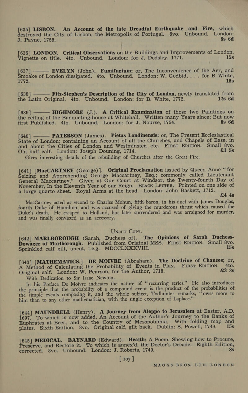 [635] LISBON. An Account of the late Dreadful Earthquake and Fire, which destroyed the City of Lisbon, the Metropolis of Portugal. 8vo. Unbound. London:    J. Payne, 1755. 8s 6d [636] LONDON. Critical Observations on the Buildings and Improvements of London. Vignette on title. 4to. Unbound. London: for J. Dodsley, 1771. 15s [637 | EVELYN (John). Fumifugium: or, The Inconvenience of the Aer, and Smoake of London dissipated. 4to. Unbound. London: W. Godbid, ... for B. White, Lian 15s [638 | Fitz-Stephen’s Description of the City of London, newly translated from the Latin Original. 4to. Unbound. London: for B. White, 1772. 12s 6d [639 | HIGHMORE (J.). A Critical Examination of those two Paintings on the ceiling of the Banqueting-house at Whitehall. Written many Years since; But now first Published. 4to. Unbound. London: for J. Nourse, 1754. 8s 6d [640 | PATERSON (James). Pietas Londinensis: or, The Present Ecclesiastical  State of London; containing an Account of all the Churches, and Chapels of Ease, in and about the Cities of London and Westminster, etc. First EDITION. Small 8vo. Old half calf. London: Joseph Douning, 1714. &amp;1 5s Gives interesting details of the rebuilding of Churches after the Great Fire. [641] [MacCARTNEY (George)]. Original Proclamation issued by Queen Anne “ for Seizing and Apprehending George Maccartney, Esq.; commonly called Lieutenant General Maccartney.” Given at Our Court at Windsor, the Twenty-fourth Day of November, In the Eleventh Year of our Reign. BLack LETTER. Printed on one side of a large quarto sheet. Royal Arms at the head. London: John Baskett, Lites uf 4s MacCartney acted as second to Charles Mohun, fifth’ baron, in his duel with James Douglas, fourth Duke of Hamilton, and was accused of giving the murderous thrust which caused the Duke’s death. He escaped to Holland, but later surrendered and was arraigned for murder, and was finally convicted as an accessory. Uncut Copy. [642] MARLBOROUGH (Sarah, Duchess of). The Opinions of Sarah Duchess- Dowager of Marlborough. Published from Original MSS. First EDITION. Small 8vo. Sprinkled: calf gilt, uncut, t.eg. MDCCLXXXVIII. 15s [643] [MATHEMATICS.] DE MOIVRE (Abraham). The Doctrine of Chances; or, A Method of Calculating the Probability of Events in Play. First EDITION. 4to. Original calf. London: W. Pearson, for the Author, 1718. £3 3s With Dedication to Sir Isaac Newton. In his Preface De Moivre indicates the nature of “recurring series.” He also introduces the principle that the probability of a compound event is the product of the probabilities of the simple events composing it, and the whole subject, Todhunter remarks, ‘owes more to him than to any other mathematician, with the single exception of Laplace.” [644] MAUNDRELL (Henry). A Journey from Aleppo to Jerusalem at Easter, A.D. 1697. To which is now added, An Account of the Author’s Journey to the Banks of Euphrates at Beer, and to the Country of Mesopotamia. With folding map and plates. Sixth Edition. 8vo. Original calf, gilt back. Dublin: S. Powell, 1749. 15s [645] MEDICAL. BAYNARD (Edward). ‘Health: A Poem. Shewing how to Procure, Preserve, and Restore it. To which is annex’d, the Doctor’s Decade. Eighth Edition, corrected. 8vo. Unbound. London: J. Roberts, 1749. 8s [ 107 ]