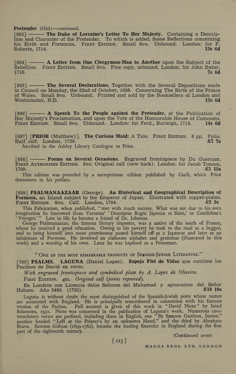 Pretender (Old)—continued. [693 ] The Duke of Lorraine’s Letter To Her Majesty. Containing a Descrip- tion and Character of the Pretender. To which is added, Some Reflections concerning his Birth and Pretences. First EpiITion. Small 8vo. Unbound. London: for F.    Roberts, 1714. 12s 6d [694] A Letter from One Clergyman-Man to Another upon the Subject of the Rebellion. First Epition. Small 8vo. Fine copy, unbound. London: for John Baker, 1716. Ws 6d [695 | The Several Declarations, Together with the Several Depositions made in Council on Monday, the 22nd of October, 1688. Concerning The Birth of the Prince of Wales. Small 8vo. Unbound. Printed and sold by the Booksellers of London and Westminster, N.D. 12s 6d  [696 | A Speech To the People against the Pretender, at the Publication of Her Majesty’s Proclamation, and upon the Vote of the Honourable House of Commons. First Epirion. Small 8vo. Unbound. London: for Ferd., Burleigh, 1714. 14s 6d [697] [PRIOR (Matthew) ]. The Curious Maid: A Tale. First EDITION. 6 pp. Folio. Half calf. London, 1720. £7 ts Ascribed in the Ashley Library Catalogue to Prior.  [698 | Poems on Several Occasions. Engraved frontispiece by Du Guernier. First AUTHORISED EDITION. 8vo. Original calf (new back). London: for Jacob Tonson, 1709. £1 15s This edition was bane by a surreptitious edition published by Curll, which Prior denounces in his preface. [699] PSALMANAAZAAR (George). An Historical and Geographical Description of Formosa, an Island subject to the Emperor of Japan. Illustrated with copper-plates. First Ep1T1on. 8vo. Calf. London, 1704. £2 5s This Fabrication, when published, “met with much success. What was not due to his own imagination he borrowed from Varenius’ ‘Descriptio Regni Japoniz et Siam,’ or Candidiou’s *Voyages.’”” Late in life he became a friend of Dr. Johnson. George Psalmanaazar, the famous literary imposter, was a native of the south of France, where he received a good education. Owing to his poverty he took to the road as a beggar, and to bring himself into more prominence passed himself off as a Japanese and later as an inhabitant of Formosa. He invented an elaborate alphabet and grammar (illustrated in this work) and a worship of his own. Later he was baptised as a Protestant. ‘ONE OF THE MOST REMARKABLE PRODUCTS OF SPANISH-JEWISH LITERATURE.” [700] PSALMS. LAGUNA (Daniel Lopez). Espejo Fiel de Vidas que contiene los Psalmos de David en verso. With engraved frontispiece and symbolical plate by A. Lopes de Oliveira. First Epirion. 4to. Original calf (joints repaired). En Londres con Licencia delos Semores del Mahamad y aprovacion del Senor Haham. Ano 5480. (1720). £10 10s Laguna is without doubt the most distinguished of the Spanish-Jewish poets whose names are associated with England. He is principally remembered in connection with his famous version of the Psalms. Full account is given of this work in “David Nieto” by Israel Solomons, 1931. Nieto was concerned in the publication of Laguna’s work. Numerous com- mendatory verses are prefixed, including three in English, one “ By Samson Guideon, Junior,” another headed “Left at the Printer’s by an unknown Hand,” and the third by Abraham Bravo. Samson Gideon (1699-1762), became the leading financier in England during the first part of the eighteenth century. (Continued over) [ 113 ]