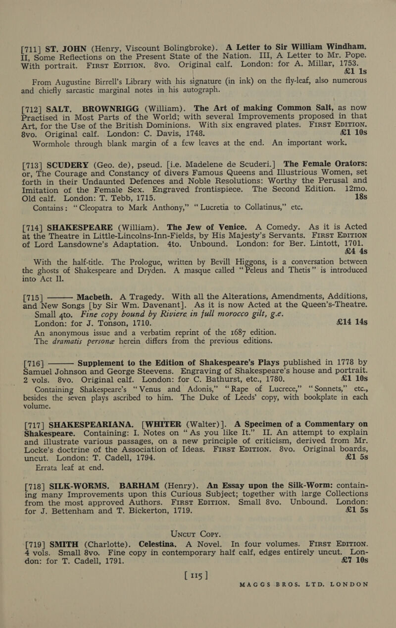 [711] ST. JOHN (Henry, Viscount Bolingbroke). A Letter to Sir William Windham. II, Some Reflections on the Present State of the Nation. III, A Letter to Mr. Pope. With portrait. First Epirion. 8vo. Original calf. London: for A. Millar, ee | Ss From Augustine Birrell’s Library with his signature (in ink) on the fly-leaf, also numerous and chiefly sarcastic marginal notes in his autograph. [712] SALT. BROWNRIGG (William). The Art of making Common Salt, as now Practised in Most Parts of the World; with several Improvements proposed in that Art, for the Use of the British Dominions. With six engraved plates. FIRST EDITION. 8vo. Original calf. London: C. Davis, 1748. &amp;1 10s Wormhole through blank margin of a few leaves at the end. An important work. [713] SCUDERY (Geo. de), pseud. [ice. Madelene de Scuderi.] The Female Orators: or, The Courage and Constancy of divers Famous Queens and Illustrious Women, set forth in their Undaunted Defences and Noble Resolutions: Worthy the Perusal and Imitation of the Female Sex. Engraved frontispiece. The Second Edition. 12mo. Old calf. London: T. Tebb, 1715. 18s Contains: ‘Cleopatra to Mark Anthony,” “Lucretia to Collatinus,” etc. [714] SHAKESPEARE (William). The Jew of Venice. A Comedy. As it is Acted at the Theatre in Little-Lincolns-Inn-Fields, by His Majesty’s Servants. First EDITION of Lord Lansdowne’s Adaptation. 4to. Unbound. London: for Ber. Lintott, 1701. &amp;4 4s With the half-title. The Prologue, written by Bevill Higgons, is a conversation between the Seat of Shakespeare and Dryden. A masque called ‘‘ Peleus and Thetis” is introduced into Act Il. [715 ] Macbeth. A Tragedy. With all the Alterations, Amendments, Additions, and New Songs [by Sir Wm. Davenant]. As it is now Acted at the Queen’s-Theatre. Small 4to, Fine copy bound by Riviere in full morocco gilt, g.e. London: for J. Tonson, 1710. £14 14s An anonymous issue and a verbatim reprint of the 1687 edition. The dramatis persone herein differs from the previous editions.  [716] Supplement to the Edition of Shakespeare’s Plays published in 1778 by Samuel Johnson and George Steevens. Engraving of Shakespeare’s house and portrait. 2 vols. 8vo. Original calf. London: for C. Bathurst, etc., 1780. £1 10s Containing Shakespeare’s ‘‘ Venus and Adonis,” “Rape of Lucrece,”’ “Sonnets,” etc., ee the seven plays ascribed to him. The Duke of Leeds’ copy, with bookplate in each volume.  [717] SHAKESPEARIANA. [WHITER (Walter)]. A Specimen of a Commentary on Shakespeare. Containing: I. Notes on “As you like It.” II. An attempt to explain and illustrate various passages, on a new principle of criticism, derived from Mr. Locke’s doctrine of the Association of Ideas. FIRST EDITION. 8vo. Original boards, uncut. London: T. Cadell, 1794. &amp;1 5s Errata leaf at end. [718] SILK-WORMS. BARHAM (Henry). An Essay upon the Silk-Worm: contain- ing many Improvements upon this Curious Subject; together with large Collections from the most approved Authors. First EDITION. Small 8vo. Unbound. London: for J. Bettenham and T. Bickerton, 1719. £1 5s Uncut Copy. [719] SMITH (Charlotte). Celestina. A Novel. In four volumes. FIRST EDITION. 4 vols. Small 8vo. Fine copy in contemporary half calf, edges entirely uncut. Lon- don: for T. Cadell, 1791. &amp;7 10s [ 115 ]