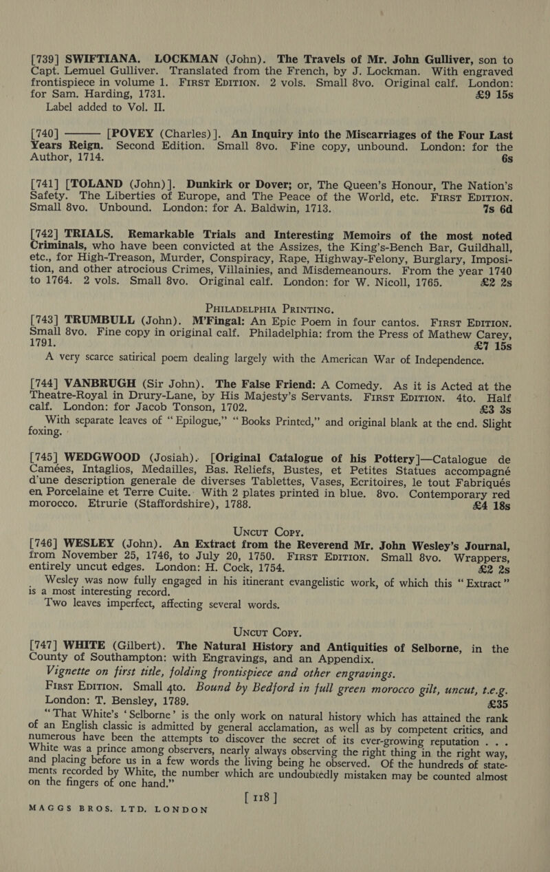 [739] SWIFTIANA. LOCKMAN (John). The Travels of Mr. John Gulliver, son to Capt. Lemuel Gulliver. Translated from the French, by J. Lockman. With engraved frontispiece in volume 1. First EDITION. 2 vols. Small 8vo. Original calf. London: for Sam. Harding, 1731. £9 15s Label added to Vol. II. :  [740] [POVEY (Charles) ]. An Inquiry into the Miscarriages of the Four Last Years Reign. Second Edition. Small 8vo. Fine copy, unbound. London: for the Author, 1714. 6s [741] [TOLAND (John)]. Dunkirk or Dover; or, The Queen’s Honour, The Nation’s Safety. The Liberties of Europe, and The Peace of the World, etc. First EDITION. Small 8vo. Unbound. London: for A. Baldwin, 1713. Ws 6d [742] TRIALS. Remarkable Trials and Interesting Memoirs of the most noted Criminals, who have been convicted at the Assizes, the King’s-Bench Bar, Guildhall, etc., for High-Treason, Murder, Conspiracy, Rape, Highway-Felony, Burglary, Imposi- tion, and other atrocious Crimes, Villainies, and Misdemeanours. From the year 1740 to 1764. 2 vols. Small 8vo. Original calf. London: for W. Nicoll, 1765. £2 2s PHILADELPHIA PRINTING. [743] TRUMBULL (John). M’Fingal: An Epic Poem in four cantos. Frrst EDITION. Small 8vo. Fine copy in original calf. Philadelphia: from the Press of Mathew Carey, 1791. &amp;7 15s A very scarce satirical poem dealing largely with the American War of Independence. [744] VANBRUGH (Sir John). The False Friend: A Comedy. As it is Acted at the Theatre-Royal in Drury-Lane, by His Majesty’s Servants. First EpITIon. 4to. Half calf. London: for Jacob Tonson, 1702. £3 3s F With separate leaves of “ Epilogue,” ‘‘ Books Printed,” and original blank at the end. Slight Oxing. » [745] WEDGWOOD (Josiah). [Original Catalogue of his Pottery]—Catalogue de Camées, Intaglios, Medailles, Bas. Reliefs, Bustes, et Petites Statues accompagné d'une description generale de diverses Tablettes, Vases, Ecritoires, le tout Fabriqués en, Porcelaine et Terre Cuite.- With 2 plates printed in blue. 8vo. Contemporary red morocco. Etrurie (Staffordshire), 1788. £4 18s Uncut Copy. [746] WESLEY (John). An Extract from the Reverend Mr. John Wesley’s Journal, from November 25, 1746, to July 20, 1750. First Eprrion. Small 8vo. Wrappers, entirely uncut edges. London: H. Cock, 1754. £2 2s Wesley was now fully engaged in his itinerant evangelistic work, of which this “ Extract ” is a Most interesting record. Two leaves imperfect, affecting several words. Uncut Copy. [747] WHITE (Gilbert). The Natural History and Antiquities of Selborne, in the County of Southampton: with Engravings, and an Appendix. Vignette on first title, folding frontispiece and other engravings. First Eprrion. Small qto. Bound by Bedford in full green morocco gilt, uncut, t.e.g. London: T. Bensley, 1789. £35 “That White’s ‘Selborne’ is the only work on natural history which has attained the rank of an English classic is admitted by general acclamation, as well as by competent critics, and numerous have been the attempts to discover the secret of its ever-growing reputation. . . White was a prince among observers, nearly always observing the right thing in the right way, and placing before us in a few words the living being he observed. Of the hundreds of state- ments recorded by White, the number which are undoubtedly mistaken may be counted almost on the fingers of one hand,” [ 118 ]