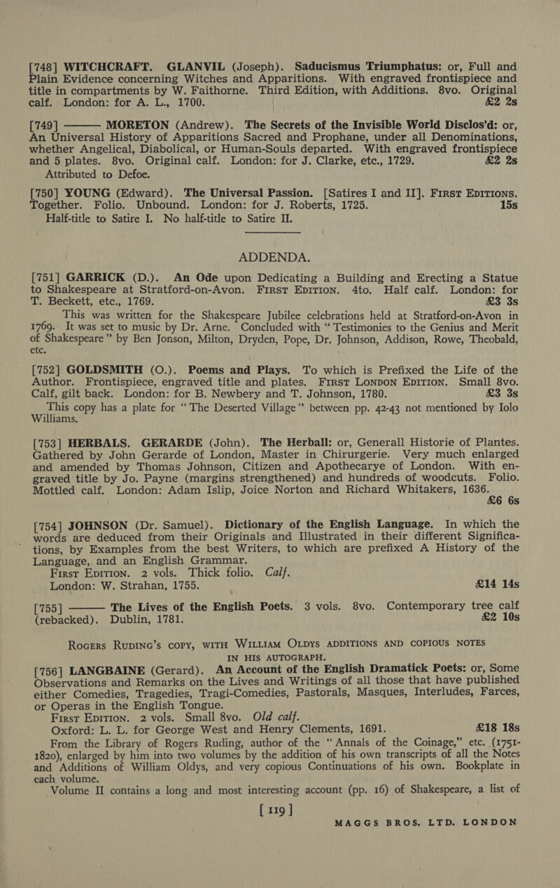 [748] WITCHCRAFT. GLANVIL (Joseph). Saducismus Triumphatus: or, Full and Plain Evidence concerning Witches and Apparitions. With engraved frontispiece and title in compartments by W. Faithorne. Third Edition, with Additions. 8vo. Original calf. London: for A. L., 1700. | £2 2s [749 ] MORETON (Andrew). The Secrets of the Invisible World Disclos’d: or, An Universal History of Apparitions Sacred and Prophane, under all Denominations, whether Angelical, Diabolical, or Human-Souls departed. With engraved frontispiece and 5 plates. 8vo. Original calf. London: for J. Clarke, etc., 1729. £2 2s Attributed to Defoe. [750] YOUNG (Edward). The Universal Passion. [Satires I and II]. First Epirions. Together. Folio. Unbound. London: for J. Roberts, 1725. 15s Half-title to Satire I. No half-title to Satire II.  ADDENDA. [751] GARRICK (D.). An Ode upon Dedicating a Building and Erecting a Statue to Shakespeare at Stratford-on-Avon. First EpITIon. 4to. Half calf. London: for T. Beckett, etc., 1769. aos This was written for the Shakespeare Jubilee celebrations held at Stratford-on-Avon in 1769. It was set to music by Dr. Arne. Concluded with “‘ Testimonies to the Genius and Merit of Shakespeare” by Ben Jonson, Milton, Dryden, Pope, Dr. Johnson, Addison, Rowe, Theobald, etc. [752] GOLDSMITH (O.). Poems and Plays. To which is Prefixed the Life of the Author. Frontispiece, engraved title and plates. First LONDON EDITION. Small 8vo. Calf, gilt back. London: for B. Newbery and T. Johnson, 1780. £3 3s This copy has a plate for “The Deserted Village” between pp. 42-43 not mentioned by Iolo Williams. [753] HERBALS. GERARDE (John). The Herball: or, Generall Historie of Plantes. Gathered by John Gerarde of London, Master in Chirurgerie. Very much enlarged and amended by Thomas Johnson, Citizen and Apothecarye of London. With en- graved title by Jo. Payne (margins strengthened) and hundreds of woodcuts. Folio. Mottled calf. London: Adam Islip, Joice Norton and Richard Whitakers, aciae 6 6s [754] JOHNSON (Dr. Samuel). Dictionary of the English Language. In which the words are deduced from their Originals and Illustrated in their different Significa- tions, by Examples from the best Writers, to which are prefixed A History of the Language, and an English Grammar. First Epition. 2 vols. Thick folio. Calf. London: W. Strahan, 1755. £14 14s [755] The Lives of the English Poets. 3 vols. 8vo. Contemporary tree calf (rebacked). Dublin, 1781. &amp;2 10s  Rocers RupINc’s copy, WITH WILLIAM OLDys ADDITIONS AND COPIOUS NOTES IN HIS AUTOGRAPH. [756] LANGBAINE (Gerard). An Account of the English Dramatick Poets: or, Some Observations and Remarks on the Lives and Writings of all those that have published either Comedies, Tragedies, Tragi-Comedies, Pastorals, Masques, Interludes, Farces, or Operas in the English Tongue. First Epition. 2 vols. Small 8vo. Old calf. Oxford: L. L. for George West and Henry Clements, 1691. £18 18s From the Library of Rogers Ruding, author of the “Annals of the Coinage,” etc. (1751- 1820), enlarged by him into two volumes by the addition of his own transcripts of all the Notes and Additions of William Oldys, and very copious Continuations of his own. Bookplate in each volume. Volume II contains a long and most interesting account (pp. 16) of Shakespeare, a list of [ 119 ]