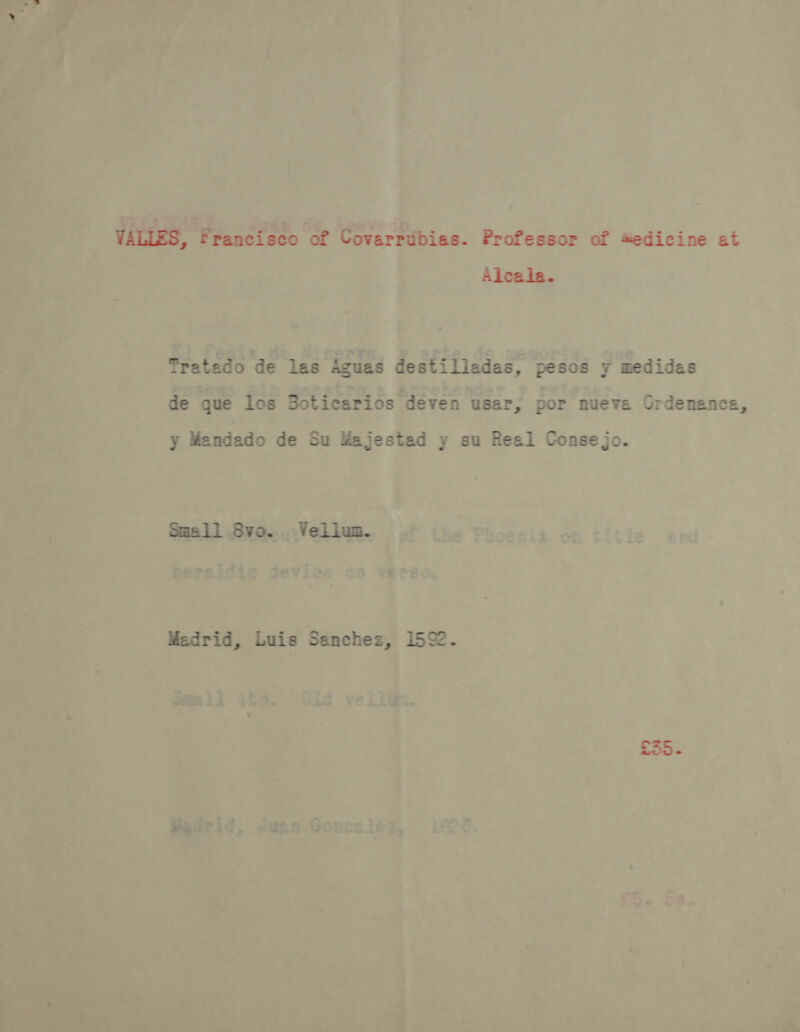 VALLES, Francisco of Covarrubias. Professor of #edicine at Alcala. Tratado de las Aguas destilladas, pesos y medidas de que los Boticarios deven usar, por nueva Ordenanca, jo. y Mendado de Su Majestad y su Real Conse Small Svo... VeLium. Madrid, Luis Sanchez, 1592. £35 - Mai