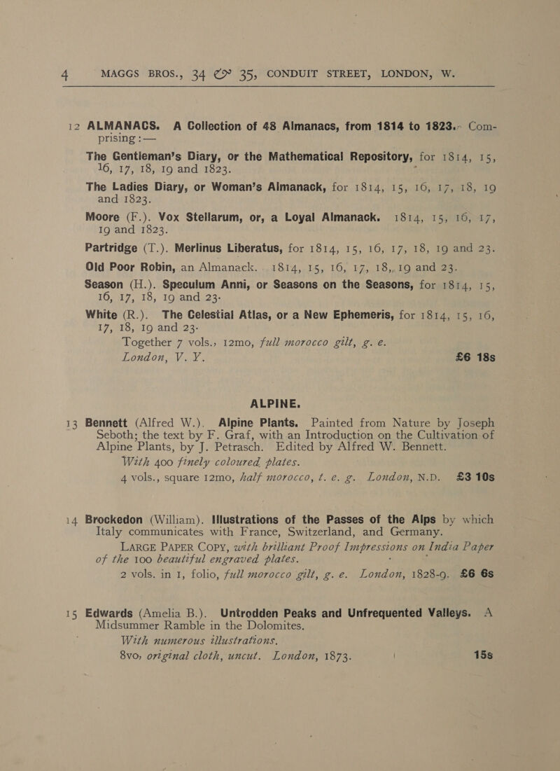 i2 ALMANACS. A GColiection of 48 Almanacs, from 1814 to 1823. Com- prising : — The Gentieman’s Diary, or the Mathematical Repository, for: Tard, 4s, 16, 17, 18, I9 and 1823. The Ladies Diary, or Woman’s Almanack, for 1814, 15, 16, 17, 18, 1 and 1823. Moore (I.). Vox Stellarum, or, a Loyal Almanack. 1814, 15, 16, 17, Ig and 1823. Partridge (T.). Merlinus Liberatus, for 1814, 15, 16, 17, 18, 19 and 23. Old Poor Robin, an Almanack.. 1814, 15, 16, 17, 18,,19 and 23. Season (H.). Speculum Anni, or Seasons on the Seasons, for 1814, 15, 106470018, 1Oeand.23- White (R.). The Celestial Atlas, or a New Ephemeris, for 1814, 15, 16, 17, 10, 10;and 23% Together 7 vols., 12mo, full morocco gilt, g. e. MIRON niVene £6 18s ALPINE. 13 Bennett (Alfred W.). Alpine Plants. Painted from Nature by Joseph Seboth; the text by F. Graf, with an Introduction on the Cultivation of Alpine Plants, by J. Petrasch. Edited by Alfred W. Bennett. With 400 finely coloured plates. 4 vols., square 12mo, half morocco, t. e. g. London, N.D. £310s 14 Brockedon (William). Illustrations of the Passes of the Alps by which Italy communicates with France, Switzerland, and Germany. LARGE PAPER Copy, wth brilliant Proof Impressions On India Paper of the 100 beautiful engraved plates. 2 vols. in 1, folio, full morocco gilt, g.e. London, 1828-9. £6 6s 15 Edwards (Amelia B.). Untrodden Peaks and Unfrequented Valleys. A Midsummer Ramble in the Dolomites. With numerous tllustrations, 8vo, ortginal cloth, uncut. London, 1873. 15s