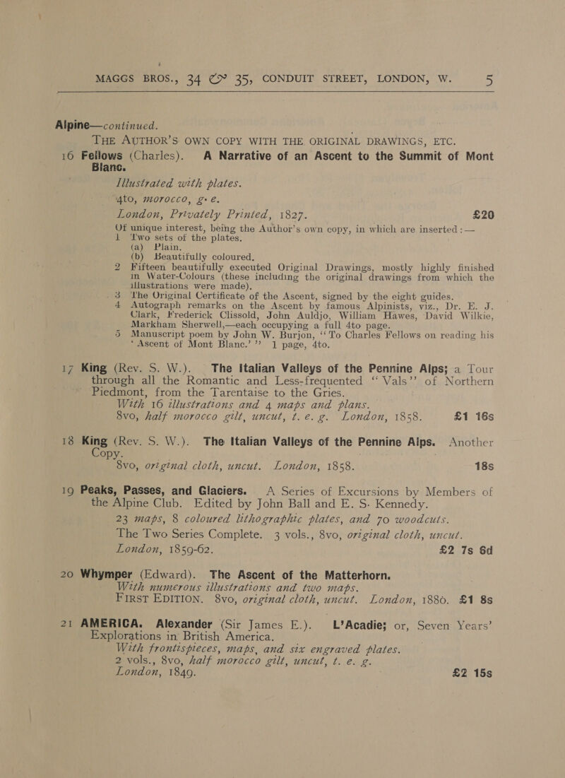 ; MAGGS BROS., 34 Cx 35, CONDUIT STREET, LONDON, W. a  Alpine—continued. ' THE AUTHOR’S OWN COPY WITH THE. ORIGINAL DRAWINGS, ETC. 16 Fellows (Charles). A Narrative of an Ascent to the Summit of Mont Blanc. Illustrated with plates. “4to, morocco, ge. London, Privately Printed, 1827. £20 Of unique interest, being the Author’s own copy, in which are inserted ;— 1 ‘lwo sets of the plates. (a) Plain, (b) Beautifully coloured. Fifteen beautifully executed Original Drawings, mostly highly finished in Water-Colours (these including the original drawings from which the illustrations were made), _3 The Original Certificate of the Ascent, signed by the eight guides. 4 Autograph remarks on the Ascent by famous Alpinists, viz., Dr. E. J. Clark, Hrederick Clissold, John Auldjo, William Hawes, David Wilkie, Markham Sherwell,—each occupying a full 4to page. Manuscript poem by John W. Burjon, ‘‘ To Charles Fellows on reading his ‘Ascent of Mont Blanc.’ ’’ 1 page, 4to. bo Or 17 King (Rev. S. W.). The Italian Valleys of the Pennine Alps; a Tour through all the Romantic and Less-frequented ‘‘ Vals’’ of Northern Piedmont, from the Tarentaise to the Gries. With 16 illustrations and 4 maps and plans. 8v0, half morocco gilt, uncut, t.e. g. London, 1858. £1 16s 18 i (Rev. S. W.). The italian Valleys of the Pennine Alps. Another VPY Ds | 8v0, orginal cloth, uncut. London, 1858. 18s 19 Peaks, Passes, and Glaciers. A Series of Excursions by Members of the Alpine Club. Edited by John Ball and E. S. Kennedy. 23 maps, 8 coloured lithographic plates, and 70 woodcuts. The Two Series Complete. 3 vols., 8vo, original cloth, uncut. London, 1859-62. £2 7s 6d 20 Whymper (Edward). The Ascent of the Matterhorn. With numerous illustrations and two maps. First EDITION. 8vo, o7zginal cloth, uncut. London, 1880. £1 8s 21 AMERICA. Alexander (Sir James E.). L’Acadie; or, Seven Years’ Explorations in’ British America. With frontispreces, maps, and six engraved plates. 2 vols., 8vo, half morocco gilt, uncut, ¢t. e. g. London, 1849. | £2 15s