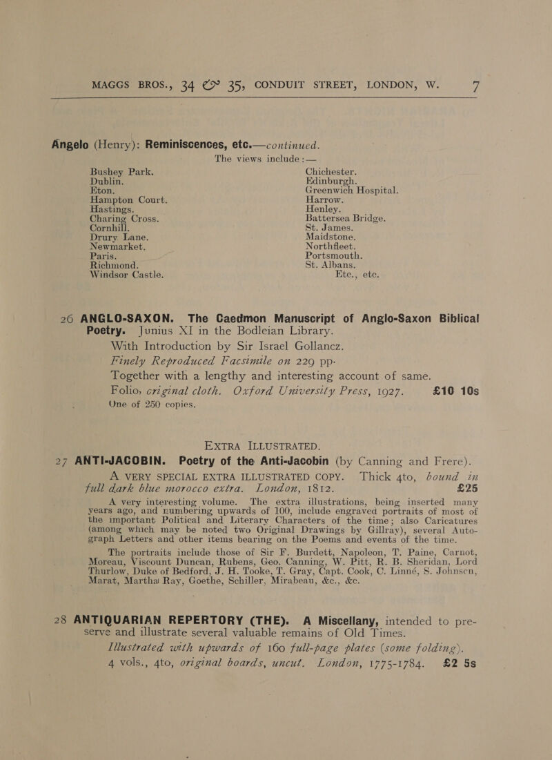  Angelo (Henry): Reminiscences, etc.— continued. The views include :— Bushey Park. Chichester. Dublin. Edinburgh. Eton. Greenwich Hospital. Hampton Court. Harrow. Hastings. Henley. Charing Cross. Battersea Bridge. Cornhill. St. James. Drury. Lane. Maidstone. Newmarket. Northfleet. Paris. Portsmouth. Richmond. St. Albans. Windsor Castle. Ktc., etc. 26 ANGLO-SAXON. The Caedmon Manuscript of Anglo-Saxon Biblical Poetry. Junius XI in the Bodleian Library. With Introduction by Sir Israel Gollancz. Finely Reproduced Facsimile on 229 pp: Together with a lengthy and interesting account of same. Foho, erzginal cloth. Oxford University Press, 1927. £10 10s One of 250 copies. EXTRA ILLUSTRATED. 27 ANTI-JACOBIN. Poetry of the Anti-Jacobin (by Canning and Frere). A VERY SPECIAL EXTRA ILLUSTRATED COPY. Thick 4to, bound in full dark blue morocco extra. London, 1812. £25 A very interesting volume. The extra illustrations, being inserted many years ago, and rumbering upwards of 100, include engraved portraits of most of the important Political and Literary Characters of the time; also Caricatures (among which may be noted two Original Drawings by Gillray), several Auto- graph Letters and other items bearing on the Poems and events of the time. The portraits include those of Sir F. Burdett, Napoleon, T. Paine, Carnot, Moreau, Viscount Duncan, Rubens, Geo. Canning, W. Pitt, R. B. Sheridan, Lord Thurlow, Duke of Bedford, J. H. Tooke, T. Gray, Capt. Cook, C. Linné, S. Johnscn, Marat, Martha Ray, Goethe, Schiller, Mirabeau, &amp;c., &amp;c. 28 ANTIQUARIAN REPERTORY (THE). A Miscellany, intended to pre- serve and illustrate several valuable remains of Old Times. Illustrated with upwards of 160 full-page plates (some folding). 4 vols., 4to, ovtginal boards, uncut. London, 1775-1784. £2 5s