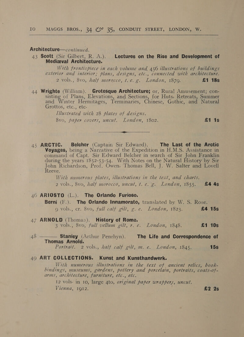 Architecture—continucd. 43 Scott (Sir Gilbert, R. A.). Lectures on the Rise and Development of Medizeval Architecture. Weth frontispiece in each volume and 456 illustrations of buildings extertor and interior, plans, designs, etc., connected with architecture. 2 vols., 8vo, half morocco, ¢. é. g. oie 1879. £1 18s © 44 Wrighte (Wiliam). Grotesque Architecture; or, Rural! Amusement; con- sisting of Plans, Elevations, and Sections, for Huts, Retreats, Summer and Winter Hermitages, Terminaries, Chinese, Gothic, and Natural Grottos, etc., etc- [llustrated with 28 plates of designs. 8vo0, paper covers, uncut. London, 1802. £1 1s eee 45 ARCTIC. Belcher (Captain Sir Edward). The Last of the Arctic Voyages, being a Narrative of the Expedition in H.M.S. Assistance in command of Capt. Sir Edward Belcher in search of Sir John Franklin during the years 1852-53-54. With Notes on the Natural History by Sir John Richardson, Prof. Owen, Thomas Bell, J. W. Salter and Lovell Reeve. With numerous plates, illustrations in the text, and charts. 2 vols., 8vo, half morocco, uncut, t. e.'g. London, 1855. £4 4s 460 ARIOSTO (L.). The Orlando Furioso. Berni (F.). The Orlando Innamorato, translated by W. S. Rose. g vols.; cr. 8vo, full calf gtit, ge. London, 1823. £4 15s 47 ARNOLD (Thomas). History of Rome. 3 vols., 8vo, full vellum gilt, 7. e. London, 1848. £1 10s  Staniey (Arthur Penrhyn). The Life and Correspondence of Thomas Arnold. Portrait. 2 vols., half calf gilt, m. e. London, 1845. 15s 49 ART COLLECTIONS. Kunst and Kunsthandwerk. With numerous illustrations in the text of ancient relics, book- bindings, museums, gardens, pottery and porcelain, portraits, coats-of- arms, architecture, “furniture, Clic bike 12 vols. in 10, large 4to, La paper wrappers, uncut. Vienna, 1912. £2 2s