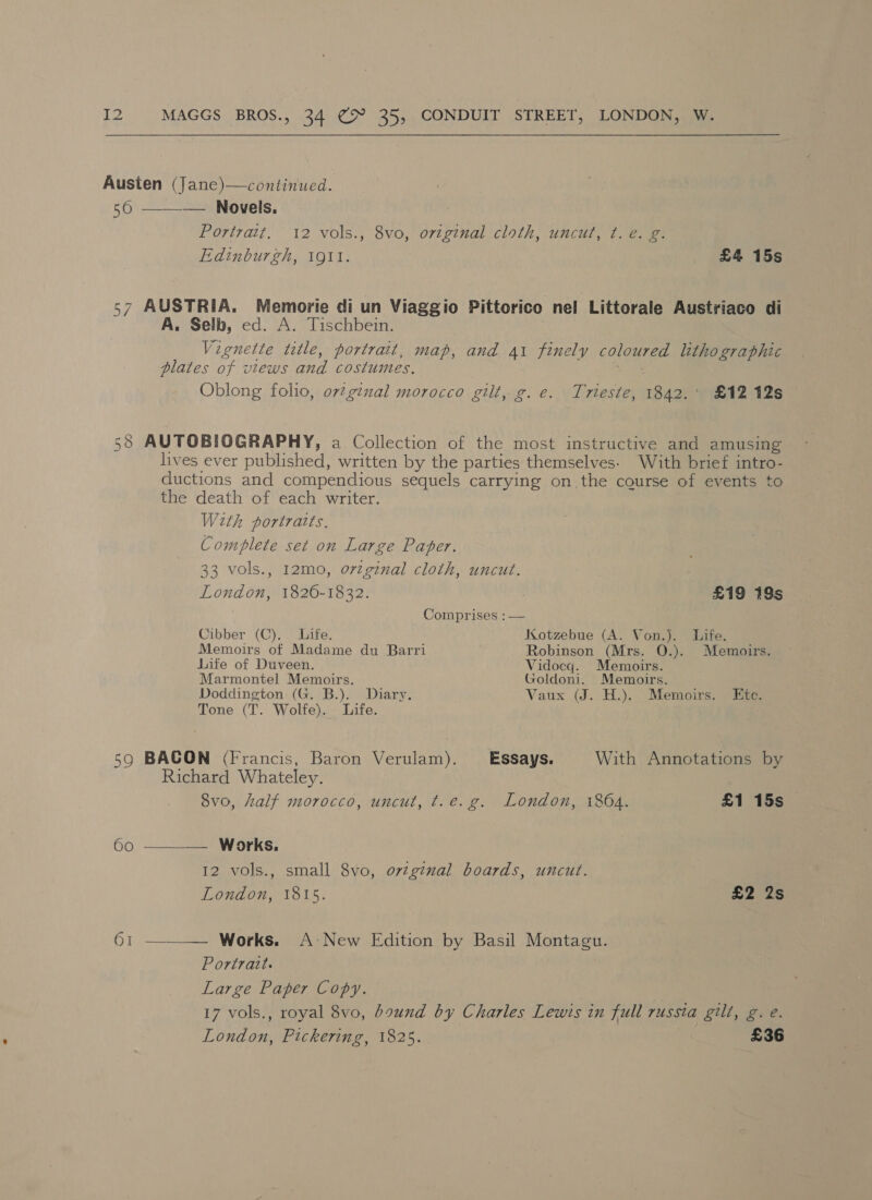 Austen (Jane)—continued. 56 ——— Novels. Portrait. 12 vols., 8vo, original cloth, uncut, ¢. e. g. Edinburgh, 191. £4 15s 57 AUSTRIA. Memorie di un Viaggio Pittorico nel Littorale Austriaco di A. Selb, ed. A. Tischbein. Vignette title, portrait, map, and 41 finely coloured lithographic plates of views and costumes, yele Oblong folio, orginal morocco gilt, g. e. Trieste, 1842.' £12 12s 58 AUTOBIOGRAPHY, a Collection of the most instructive and amusing lives ever published, written by the parties themselves. With brief intro- ductions and compendious sequels carrying on. the course of events to the death of each writer. With portraits, Complete set on Large Paper. 33 vols., 12m0, orzgznal cloth, uncut. London, 1826-1832. : £19 19s Comprises : — Cibber (C).. Life. Kotzebue (A. Von.). Life, Memoirs of Madame du Barri Robinson (Mrs. O.). Memoirs. Life of Duveen. Vidocq. Memoirs. Marmontel Memoirs. Goldoni. Memoirs. Doddington (G. B.). Diary. Vaux (J. H.). Memoirs. © Ktc. Tone (T. Wolfe). Life. 59 BACON (Francis, Baron Verulam). Essays. With Annotations by Richard Whateley. 8vo, half morocco, uncut, t.e.g. London, 1864. £1 15s 6o ———— Works. 12 vols., small 8vo, ovzginal boards, uncut. London, 1815. £2 2s 61 ———— Works. A-New Edition by Basil Montagu. Portrait. Large Paper Copy. 17 vols., royal 8vo, bound by Charles Lewis in full russta gilt, g. e. London, Pickering, 1825. £36