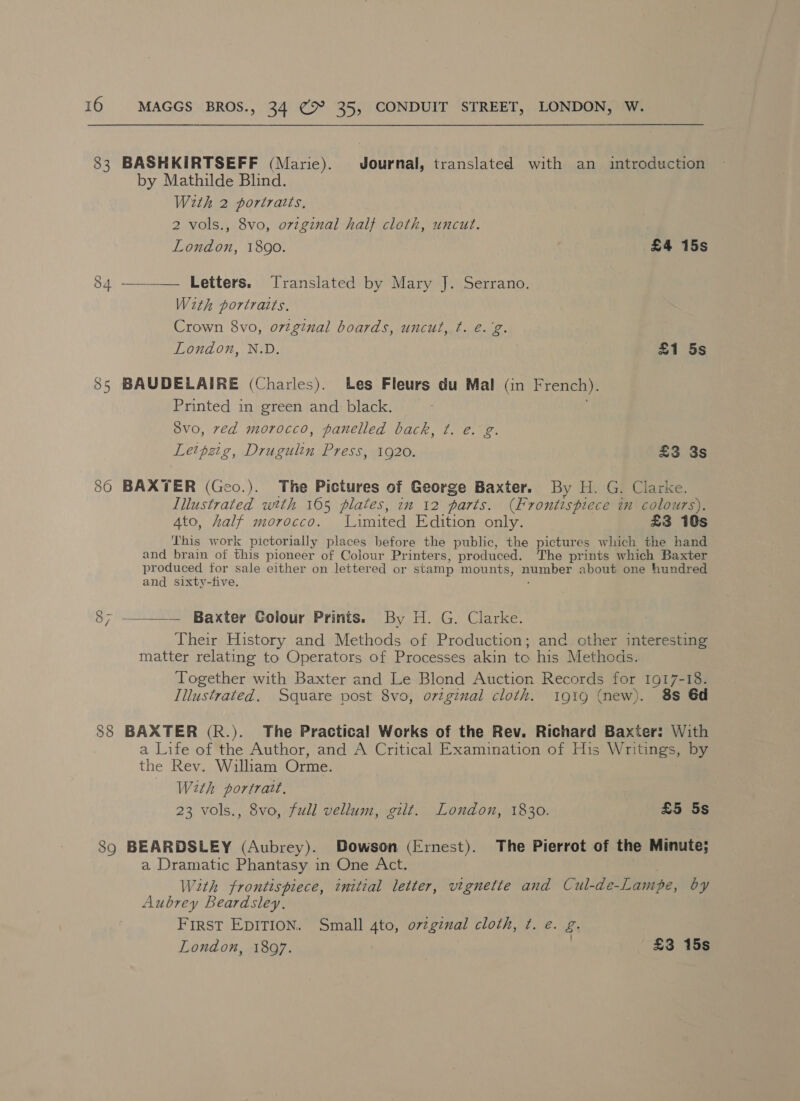 83 (os) as 85 86 88 39 MAGGS BROS., 34 cH 35, CONDUIT STREET, LONDON, W. BASHKIRTSEFF (Marie). Journal, translated with an introduction by Mathilde Blind. With 2 portraits, 2 vols., 8vo, ovzginal half cloth, uncut. London, 1890. £4 15s —_— Letters. Translated by Mary J. Serrano. With portraits. Crown 8vo, o7zg?nal boards, uncut, t. e.g. London, N.D. £1 5s BAUDELAIRE (Charles). Les Fleurs du Mal (in French). Printed in green and black. | 8vo, ved morocco, panelled back, ¢. e. g. Leipzig, Drugulin Press, 1920. £3 3s BAXTER (Geo.). The Pictures of George Baxter. By H. G. Clarke. Illustrated with 165 plates, 2m 12 parts. (Frontispiece in colours). Ato, half morocco. Limited Edition only. £3 10s This work pictorially places before the public, the pictures which the hand and brain of this pioneer of Colour Printers, produced. The prints which Baxter produced for sale either on lettered or stamp mounts, number about one hundred and sixty-five. ; Their History and Methods of Production; and other interesting matter relating to Operators of Processes akin to his Methods. Together with Baxter and Le Blond Auction Records for 1917-18. Illustrated. Square post 8vo, orginal cloth. i9ig (new). 8s 6d BAXTER (R.). The Practical Works of the Rev. Richard Baxter: With a Life of the Author, and A Critical Examination of His Writings, by the Rev, William Orme. With portrait, 23 vols., 8vo, full vellum, gilt. London, 1830. £5 5s BEARDSLEY (Aubrey). Dowson (Ernest). The Pierrot of the Minute; a Dramatic Phantasy in One Act. With frontispiece, initial letter, vignette and Cul-de-Lampe, by Aubrey Beardsley. FIRST EDITION. Small 4to, o7zginal cloth, ¢. e. g. London, 1897. | £3 15s