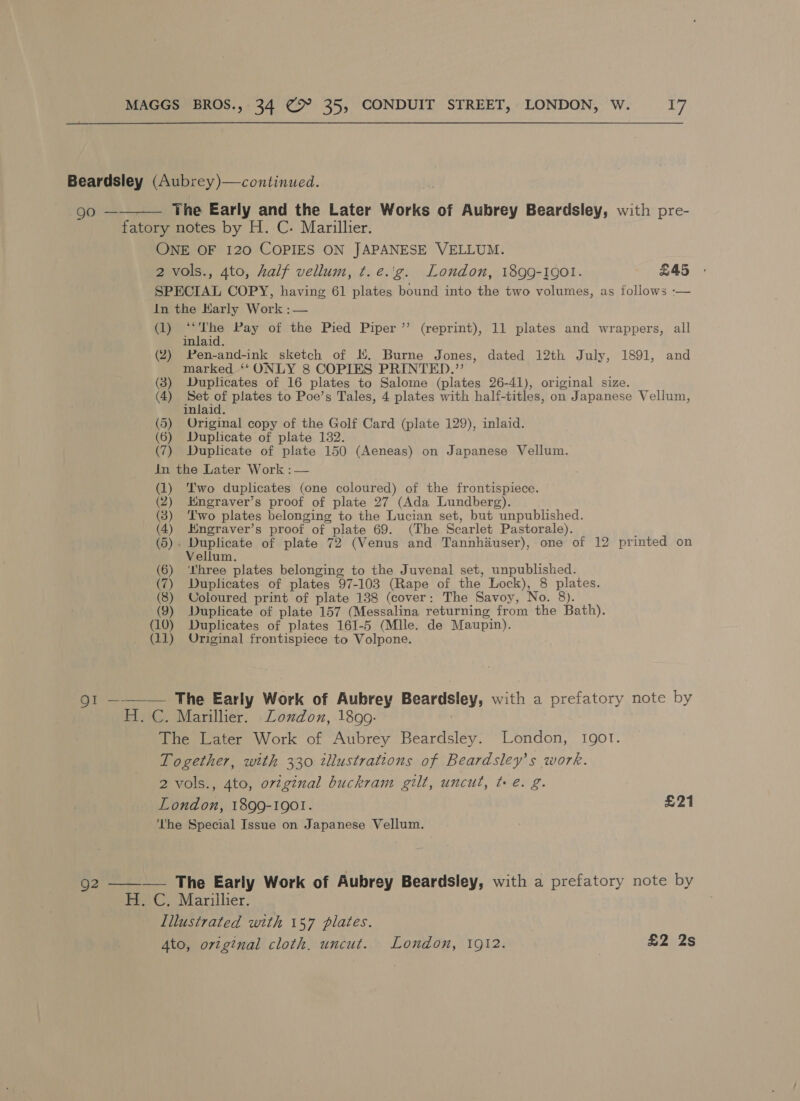 Beardsley (Aubrey)—continued.  The Early and the Later Works of Aubrey Beardsley, with pre- ena ri fatory notes by H. C. Marillier. ONE OF 120 COPIES ON JAPANESE VELLUM. 2 vols., 4to, half vellum, ¢.e.'g. London, 1899-1901. £45 SPECIAL COPY, having 61 plates bound into the two volumes, as follows -— In the Karly Work :— (1) “The Pay of the Pied Piper ’’ (reprint), 11 plates and wrappers, all inlaid. (2) Pen-and-ink sketch of HK, Burne Jones, dated 12th July, 1891, and marked ‘* ONLY 8 COPIES PRINTED.”’ (3) Duplicates of 16 plates to Salome (plates 26-41), original size. (4) Set of plates to Poe’s Tales, 4 plates with half-titles, on Japanese Vellum, inlaid. (5) Original copy of the Golf Card (plate 129), inlaid. (6) Duplicate of plate 132. (7) Duplicate of plate 150 (Aeneas) on Japanese Vellum. in the Later Work : — (1) T'wo duplicates (one coloured) of the frontispiece. (2) Hmngraver’s proof of plate 27 (Ada Lundberg). (3) ‘Two plates belonging to the Lucian set, but unpublished. (4) Kngraver’s proof of plate 69. (The Scarlet Pastorale). (5). Duplicate of plate 72 (Venus and Tannhiauser), one of 12 printed on Vellum. (6) ‘three plates belonging to the Juvenal set, unpublished. (7) Duplicates of plates 97-103 (Rape of the Lock), 8 plates. (8) Coloured print of plate 138 (cover: The Savoy, No. 8). (9) Duplicate of plate 157 (Messalina returning from the Bath). (10) Duplicates of plates 161-5 (Mlle. de Maupin). (11) Original frontispiece to Volpone. 91 ———— The Early Work of Aubrey Beardsley, with a prefatory note by H.C. Marillier. Loxdon, 1899. 3 The Later Work of Aubrey Beardsley. London, 1901. Together, with 330 illustrations of Beardsley’s work. 2 vols., 4to, original buckram gilt, uncut, te. g. London, 1899-1901. £21 ‘’he Special Issue on Japanese Vellum. 92 ———— The Early Work of Aubrey Beardsley, with a prefatory note by H. C. Marillier. Illustrated with 157 plates.