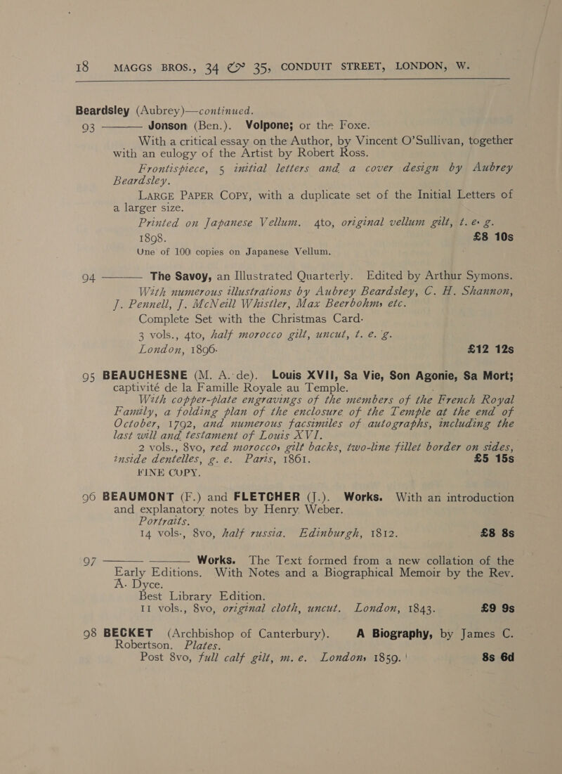  Beardsley (Aubrey)—continued.  93 Jonson (Ben.). Volpone; or the Foxe. With a critical essay on the Author, by Vincent O’Sullivan, together with an eulogy of the Artist by Robert Ross. Frontispiece, 5 initial letters and a cover design by Aubrey Beardsley. LARGE PAPER Copy, with a duplicate set of the Initial Letters of a larger size. Printed on Japanese Vellum. to, original vellum gilt, ¢. &amp; g. 1898. £8 10s Une of 100) copies on Japanese Vellum. 94 The Savoy, an Illustrated Quarterly. Edited by Arthur Symons.  With numerous tllustrations by Aubrey Beardsley, C. H. Shannon, J. Pennell, J. McNeill Whistler, Max Beerbohms etc. Complete Set with the Christmas Card. 3 vols., 4to, half morocco gilt, uncut, t¢. e.g. London, 1800. £12 12s 95 BEAUCHESNE (M. A.de). Louis XVII, Sa Vie, Son Agonie, Sa Mort; captivité de la Famille Royale au Tempe With copper-plate engravings of the members of the French Royal Family, a folding plan of the enclosure of the Temple at the end of October, 1792, and numerous facsimiles of tudo eee encluding the last will and. testament of Louis XVI. 2 vols., 8vo, ved moroccos gilt backs, two-line fillet border on sides, 2nside dentelles, Pe. A ATES TOOL £5 15s KINE CUPY. 90 BEAUMONT (F.) and FLETCHER (J.). Works. With an introduction and explanatory notes by Henry, Weber. : Portraits. 14 vols-, 8vo, half russia. Edinburgh, 1812. £8 8s Works. The Text formed from a new collation of the Early Editions. With Notes and a Biographical Memoir by the Rev.   A. Dyce. Best Library Edition. II vols., 8vo, original cloth, uncut. London, 1843. £9 9s 98 BECKET (Archbishop of Canterbury). A Biography, by James C. Robertson. Plates. Post 8vo, full calf gilt, m.e. Londons 1850. | 8s 6d