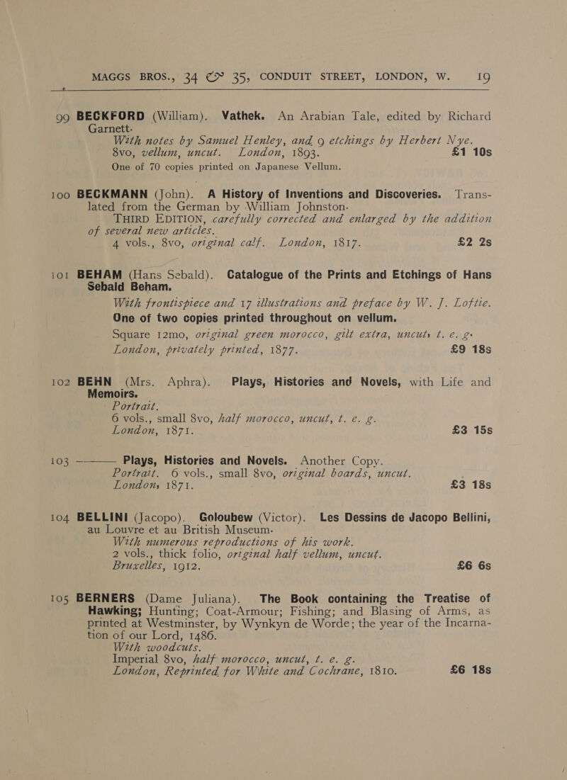  99 BECKFORD (William). Vathek. An Arabian Tale, edited by Richard Garnett. Weth notes by Samuel Henley, and g etchings by Herbert Nye. 8vo, vellum, uncut. London, 1893. £1 10s One of 70 copies printed on Japanese Vellum. 100 BECKMANN (John). A History of Inventions and Discoveries. Jrans- lated from the German by William Johnston. THIRD EDITION, carefully corrected and enlarged by the addition of several new articles, A vols., 8vo, ortginal calf. London, 1817. £2 2s 101 BEHAM (Hans Sebald). Catalogue of the Prints and Etchings of Hans Sebald Beham. With frontispiece and 17 illustrations and preface by W. J. Lofiie. One of two copies printed throughout on vellum. Square I2mo, orzginal green morocco, gilt extra, uncuts t. e. g London, privately printed, 1877. £9 18s 102 BEHN (Mrs. Aphra). Plays, Histories and Novels, with Life and Memoirs. Portrait. 6 vols., small 8vo, Aalf morocco, uncut, ¢. e. g. London, 1871. £3 15s 103 —__—— Plays, Histories and Novels. Another Copy. Portrait. © vols., small 8vo, orginal boards, uncut. Londons 1871. £3 18s 104 BELLINI (Jacopo). Goloubew (Victor). Les Dessins de Jacopo Bellini, au Louvre et au British Museum. With numerous reproductions of his work. 2 vols., thick folio, ov¢gznal half vellum, uncut. Bruxelles, 1912. £6 6s 105 BERNERS (Dame Juliana). The Book containing the Treatise of Hawking; Hunting; Coat-Armour; Fishing; and Blasing of Arms, as printed at Westminster, by Wynkyn de Worde; the year of the Incarna- tion of our Lord, 1486. With woodcuts. Imperial 8vo, half morocco, uncut, ¢. e. g. London, Reprinted for White and Cochrane, 1810. £6 18s