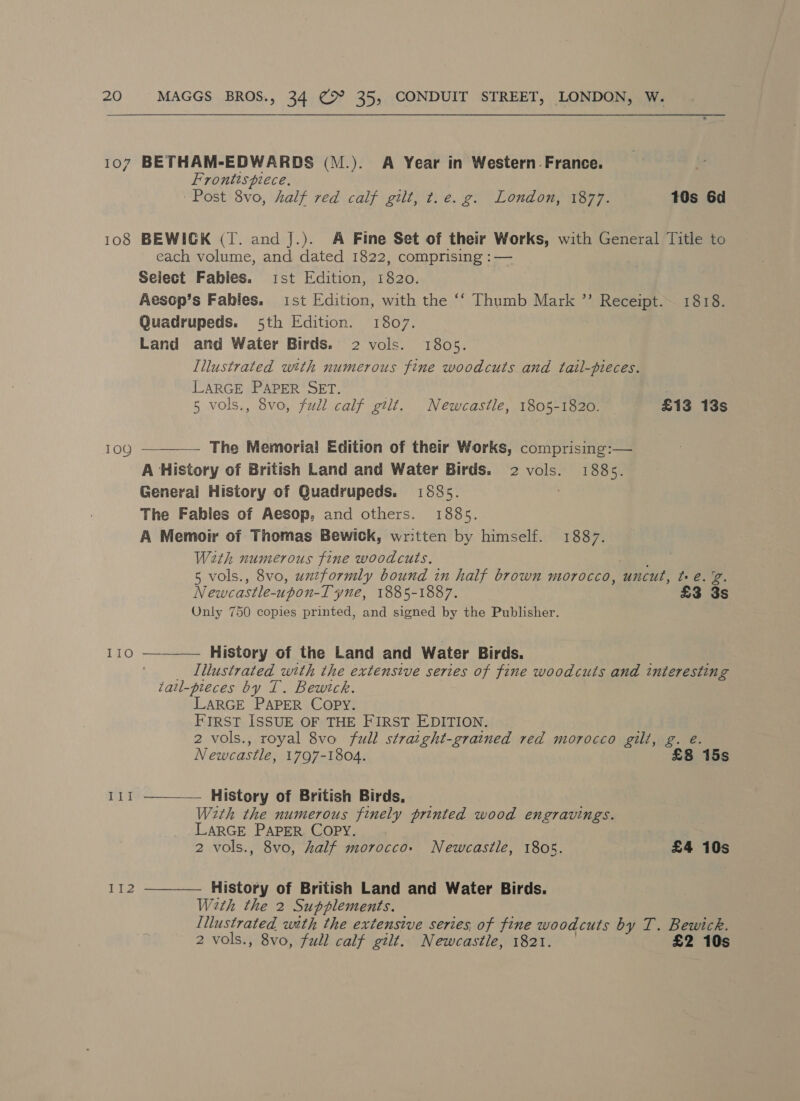 107 BETHAM-EDWARDS (M.). A Year in Western.France. Frontispiece, Post 8vo, half red calf gilt, t.e. g. London, 1877. 10s 6d 108 BEWIGK (IT. and J.). A Fine Set of their Works, with General Title to each volume, and dated 1822, comprising :— Select Fables. ist Edition, 1820. Aesop’s Fables. ist Edition, with the ‘‘ Thumb Mark ” Receipt. 1818. Quadrupeds. 5th Edition. 1807. Land and Water Birds. 2 vols. 1805. Illustrated with numerous fine woodcuts and tail-pieces. LARGE PAPER SET. 7 5 vols., 8vo, full calf gilt. Newcastle, 1805-1820. £13 13s 109 ————— The Memorial Edition of their Works, comprising:— A History of British Land and Water Birds. 2 vols. 1885. General History of Quadrupeds. 1885. The Fables of Aesop, and others. 1885. A Memoir of Thomas Bewick, written by himself. 1887. With numerous fine woodcuts. 5 vols., 8vo, uxzformly bound in half brown morocco, uncut, té. %. Newcastle-upon-T yne, 1885-1887. £3 3s Only 750 copies printed, and signed by the Publisher. IIO  History of the Land and Water Birds. Illustrated with the extensive series of fine woodcuts and interesting tail-pieces by IT. Bewtck. LARGE PAPER COPY. FIRST ISSUE OF THE FIRST EDITION. 2 vols., royal 8vo full straight-grained red morocco gilt, g. e Newcastle, 1797-1804. £8 15s History of British Birds, With the numerous finely printed wood engravings. LARGE PAPER COPY. 2 vols., 8vo, half morocco: Newcastle, 1805. £4 10s  112 History of British Land and Water Birds. Weth the 2 Supplements. Illustrated with the extensive series, of fine woodcuts by T. Bewick. 2 vols., 8vo, full calf gilt. Newcastle, 1821. 