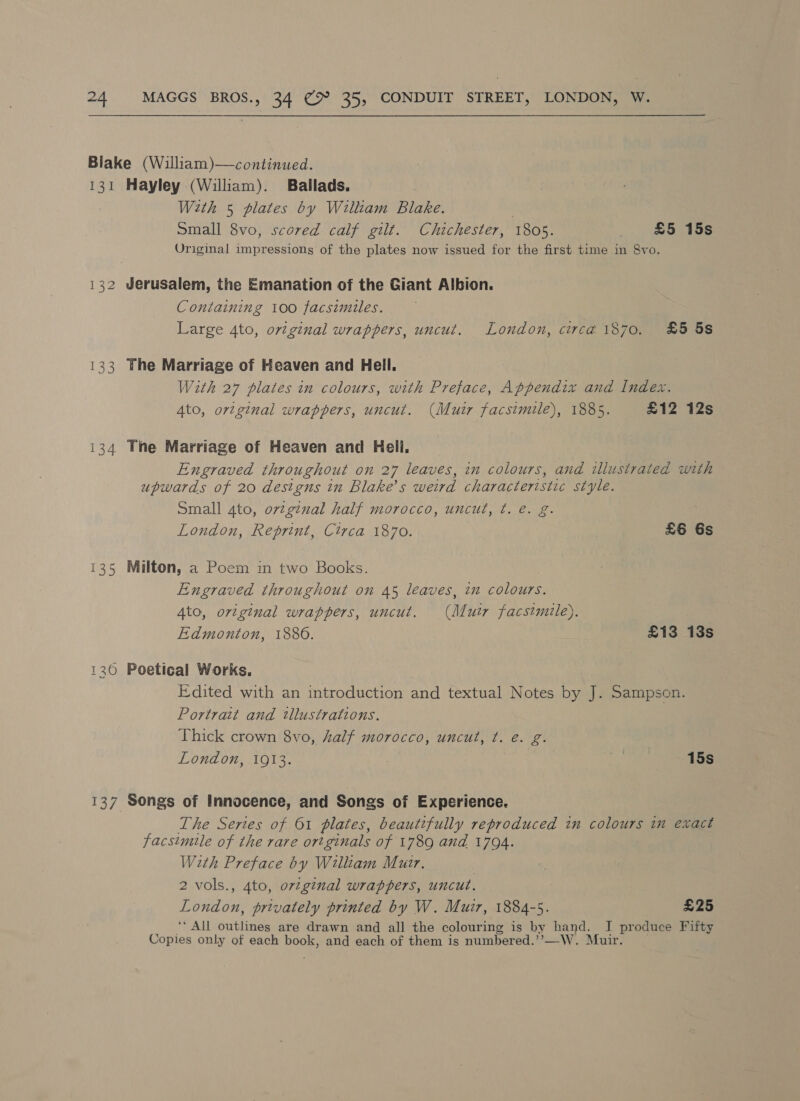 Blake (William)—continued. 131 Hayley (William). Ballads. With 5 plates by William Blake. Small 8vo, scored calf gilt. Chichester, 1805. £5 15s Original impressions of the plates now issued for the first time in 8vo. 132 Jerusalem, the Emanation of the Giant Albion. Containing 100 facsimiles. Large 4to, original wrappers, uncut. London, circa 1870. £5 5s 133 The Marriage of Heaven and Hell. With 27 plates in colours, with Preface, Appendix and Index. Ato, ortginal wrappers, uncut. (Muir facsimile), 1885. £12 12s 134 The Marriage of Heaven and Hell. Engraved throughout on 27 leaves, in colours, and ilusirated with upwards of 20 destgns in Blake’s weird characteristic style. Small 4to, ortginal half morocco, uncut, ¢. é. g. London, Reprint, Circa 1870. £6 6s 135 Milton, a Poem in two Books. Engraved throughout on 45 leaves, in colours. Ato, original wrappers, uncut. (Mutr facsimile). Edmonton, 1886. £13 13s 130 Poetical Works. Edited with an introduction and textual Notes by J. Sampson. Portrait and tllustrations. Thick crown 8vo, half morocco, uncut, t. é. g. London, 1913. me 15s 137 Songs of Innocence, and Songs of Experience. The Series of 61 plates, beautifully reproduced in colours in exact facsimile of the rare ortginals of 1789 and 1794. With Preface by William Mutr. 2 vols., 4to, original wrappers, uncut. London, privately printed by W. Muir, 1884-5. £25 ‘All sublnee are drawn and all the colouring is by hand. I produce Fifty ieee only of each book, and each of them is numbered.”’—W. Muir.
