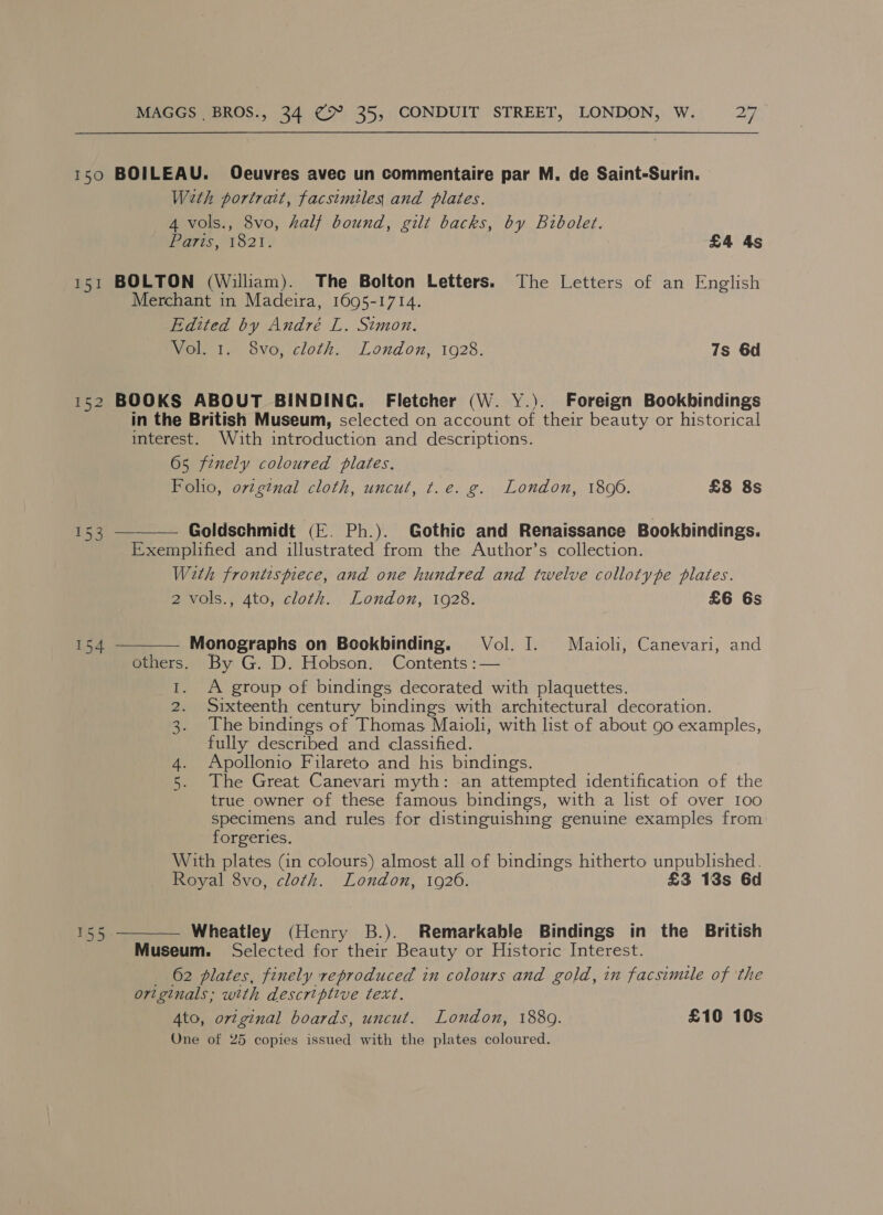 150 BOILEAU. Oeuvres avec un commentaire par M. de Saint-Surin. Weth portrait, facsimiles and plates. 4 vols., 8vo, half bound, gilt backs, by Bibolet. Parts, 1821. £4 As 151 BOLTON (William). The Bolton Letters. The Letters of an English Merchant in Madeira, 1695-1714. Edited by André L. Stmon. Vol. 1. 8vo, cloth. London, 1928. 7s 6d 152 BOOKS ABOUT BINDING. Fletcher (W. Y.). Foreign Bookbindings in the British Museum, selected on account of their beauty or historical interest. With introduction and descriptions. 65 finely coloured plates. Foho, original cloth, uncut, t.e. g. London, 1800. £8 8s  hance Goldschmidt (E. Ph.). Gothic and Renaissance Bookbindings. Exemplified and illustrated from the Author’s collection. With frontispiece, and one hundred and twelve collotype plates. 2 vols., 4to, cloth. London, 1928. £6 6s  154 Monographs on Bookbinding. Vol. I. Maioli, Canevari, and others. By G. D. Hobson. Contents :— A group of bindings decorated with plaquettes. Sixteenth century bindings with architectural decoration. The bindings of Thomas Maioli, with list of about 90 examples, fully described and classified. Apollonio Filareto and his bindings. The Great Canevari myth: an attempted identification of the true owner of these famous bindings, with a list of over 100 specimens and rules for distinguishing genuine examples from forgeries. With plates (in colours) almost all of bindings hitherto unpublished. Royal 8vo, cloth. London, 1926. £3 13s 6d in Oo NO  Fs Si Wheatley (Henry B.). Remarkable Bindings in the British Museum. Selected for their Beauty or Historic Interest. _ 62 plates, finely reproduced in colours and gold, in facsimile of ‘the originals; with descriptive text. 4to, original boards, uncut. London, 1880. £10 10s One of 25 copies issued with the plates coloured.
