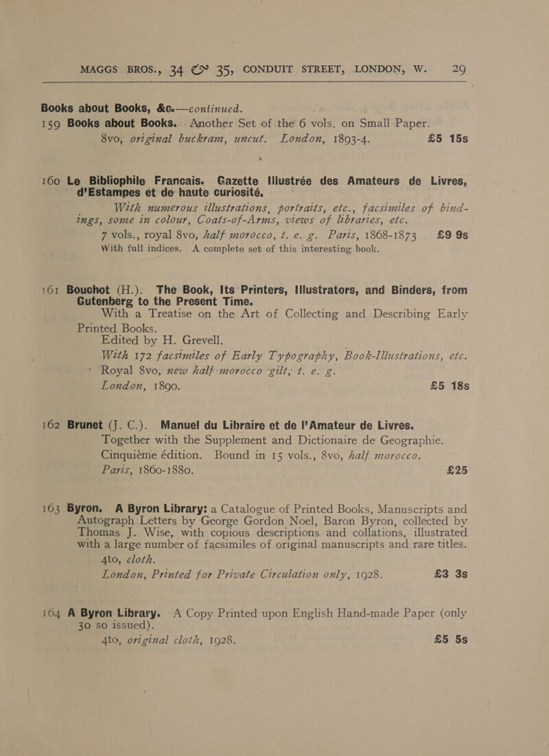 Books about Books, &amp;t.—continued. 159 Books about Books. Another Set of .the 6 Hots on Srna Paper. 8v0, original buckram, uncut. London, 1803-4. £5 15s A 160 Le Bibliophile Francais. Gazette Illustrée des Amateurs de Livres, ' @Estampes et de haute curiosité, - With numerous illustrations, portraits, etc., facsimiles of bind- tngs, some in colour, Coats-of- Arms, views of libraries, etc. 7 vols., royal 8vo, half morocco, ¢t. e. g. Paris, 1868-1873 £99s With full indices. A, complete set of this interesting book. 161 Bouchot (H.). The Book, Its Printers, Illustrators, and Binders, from Gutenberg to the Present Time. With a Treatise on the Art of Collecting and Describing Early Printed Books. Edited by H. Grevell. With 172 facsimiles of Early Typography, Book-Illustrations, etc. * ‘Royal 8vo, xew half:morocco ‘gilt, t. e. g. London, 1890. £5 18s 162 Brunet (J. C.). Manuel du Libraire et de l? Amateur de Livres. Together with the Supplement and Dictionaire de Geographie. Cinquiéme édition. Bound in 15 vols., 8vo, half morocco. Parts, 1860-1880. £25 i603 Byron. A Byron Library: a Catalogue of Printed Books, Manuscripts and Autograph Letters by George Gordon Noel, Baron Byron, collected by Thomas J. Wise, with: copious descriptions and collations, illustrated with a large number of facsimiles of original manuscripts and rare titles. 4to, cloth. London, Printed for Private Circulation only, 1928. £3 3s 104 A Byron Library. A Copy Printed upon English Hand-made Paper (only 30 So issued). 4to, original cloth, 1928. £5 5s