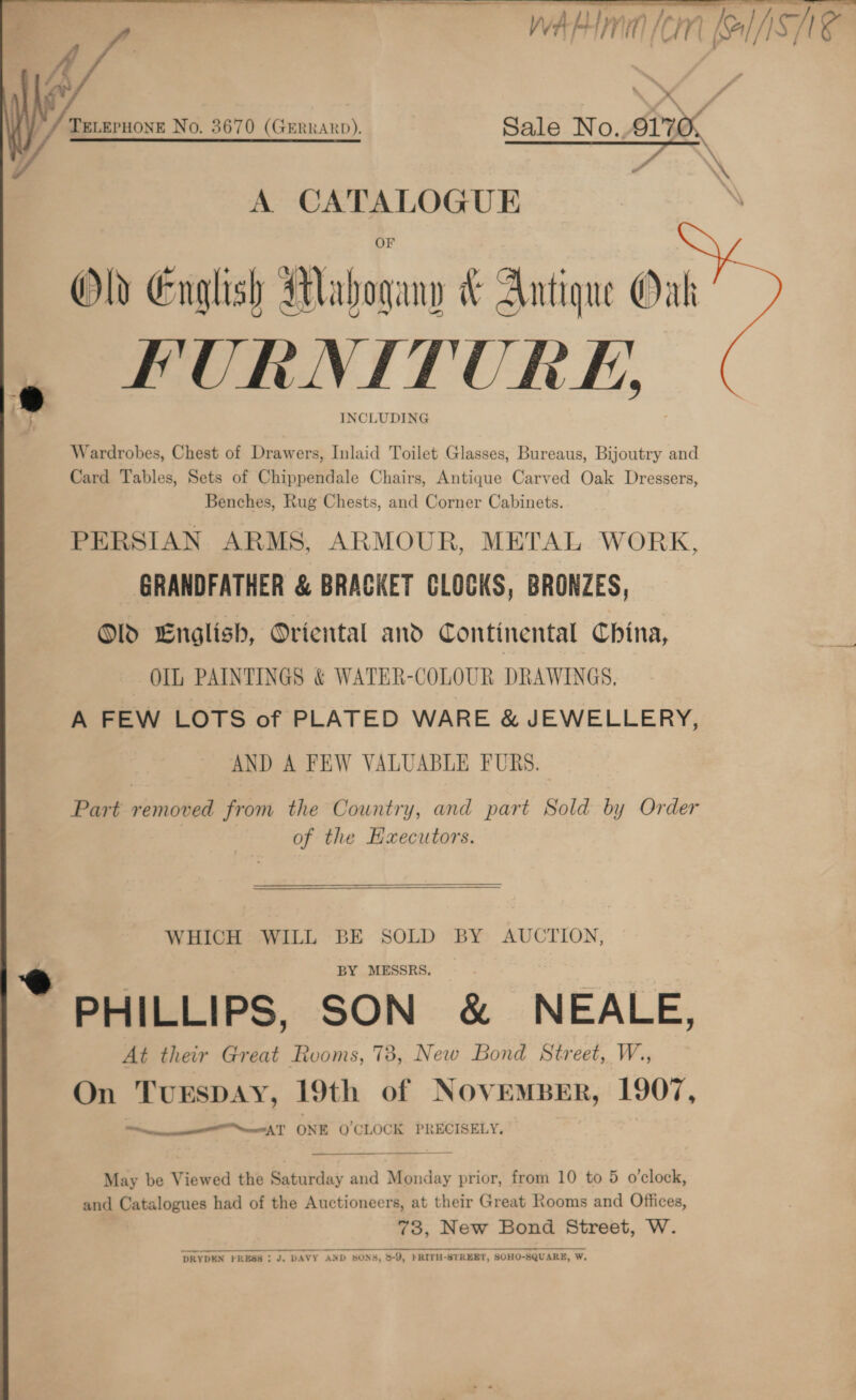  i / ‘ ‘a5 ( */ Teveruone No. 3670 (Grrrano). Sale No. 917% } a 7 ; ee ee ee a ee hisAu saat os ‘a Ww fa HiT, / f / } l/) oH] * A a Mice Old English Mahogany &amp; Antique Oak , FURNITURE | INCLUDING  Wardrobes, Chest of Drawers, Inlaid Toilet Glasses, Bureaus, Bijoutry and Card Tables, Sets of Chippendale Chairs, Antique Carved Oak Dressers, Benches, Rug Chests, and Corner Cabinets. PERSIAN ARMS, ARMOUR, METAL WORK, GRANDFATHER &amp; BRACKET CLOCKS, BRONZES, Old English, Oriental and Continental China, OIL, PAINTINGS &amp; WATER-COLOUR DRAWINGS, A FEW LOTS of PLATED WARE &amp; JEWELLERY, AND A FEW VALUABLE FURS. Part removed from the Country, and part Sold by Order of the Hxecutors.   WHICH WILL BE SOLD BY AUCTION, * PHILLIPS, SON &amp; NEALE, At their Great Rooms, 73, New Bond Street, W., On TurspAy, 19th of NOVEMBER, 1907, ee eet AT ONE QO CLOCK PRECISELY.  May be Viewed the Saturday and Monday prior, from 10 to 5 o'clock, and Catalogues had of the Auctioneers, at their Great Rooms and Offices, 73, New Bond Street, W. DRYDEN PRESS ; J. DAVY AND SONS, 5-9, FRITH-STREET, SOHO-SQUARE, W.
