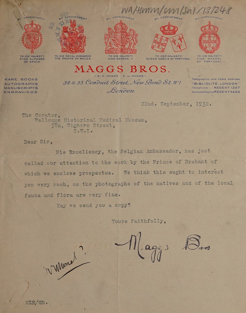 WA yy nfo [Sa 8/2 7 ue APPOINT ME), an APPOINTMEn,.. SPENT  ' TO HIS MAJESTY TO HIS ROYAL HIGHNESS TO HIS MAJESTY TO HER MAJESTY TO HIS MAJESTY KING ALFONSO THE PRINCE OF WALES KING GEORGE V QUEEN AMELIE OF PORTUGAL KING MANOEL OF SPAIN OF PORTUGAL MAGGS BROS. i : (B.D.MAGGS. E£.U,MAGGS.) ” RARE BOOKS Telegraphic and Cable Address MIT OoGscRAPHS ) GEE BS Conbutk OL Ce, New Bond Ot. 7 “BIBLIOLITE,_LONDON” MANUSCRIPTS Telephone ...REGENT 1337 ENGRAVINGS — London Continental Telephonn REGENT 4223 ae)... : 22nd. September, 1932. The Curator, Wellcome Historical Medical Museum, ‘ 58a, :-Wigmore Street, : Sats Te Dear Sir, his Excellency, the Belgian pie dagempa has just called ovr attention to the work by the Prince of Brabant of which we enclose prospectus. We think this ought to interest you very much, as the photographs of the natives and of the local fauna and flora are very fine. May we send you a copy? Yours faithfully, 