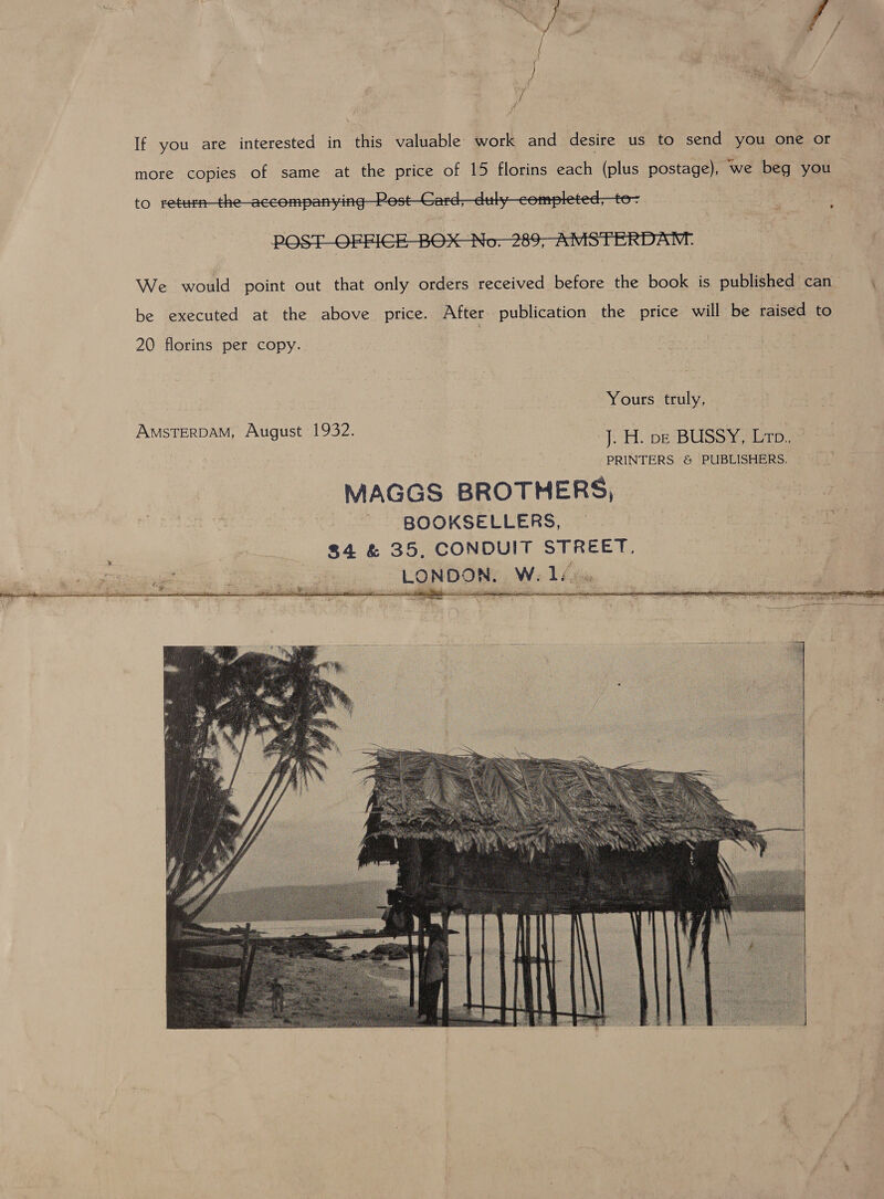   If you are interested in this valuable work and desire us to send you one or more copies of same at the price of 15 florins each (plus postage), we beg you  We would point out that only orders received before the book is published can. be executed at the above price. After publication the price will be raised to 20 florins per copy. Yours truly, AMSTERDAM, August 1932. J. H. ve BUSSY, Ltp. PRINTERS &amp; PUBLISHERS. MAGGS BROTHERS, BOOKSELLERS, $4 &amp; 35, CONDUIT STREET. LONDON. W. 1s)   