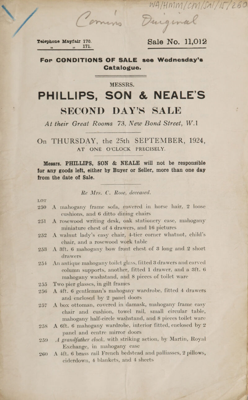 Ee ——=- ee  Telephone Mayfair kg Sale No. 11,012   For CONDITIONS OF SALE see Wednesday’s Catalogue. MESSRS. PHILLIPS, SON &amp; NEALE’S SECOND DAY’S SALE At their Great Rooms 73, New Bond Street, W.1 On THURSDAY, the 25th SEPTEMBER, 1924, AT ONE O’CLOCK PRECISELY.  Messrs. PHILLIPS, SON &amp; NEALE will not be responsible for any goods left, either by Buyer or Seller, more than one day from the date of Sale. Re Mrs. C. Rose, deceased. 250 A mahogany frame sofa, covered in horse hair, 2 loose cushions, and 6 ditto dining chairs 251 &lt;A rosewood writing desk, oak stationery case, mahogany miniature chest of 4 drawers, and 16 pictures 252 &lt;A walnut lady’s easy chair, 4-tier corner whatnot, child’s chair, and a rosewood work table 253 &lt;A 3ft. 6 mahogany bow front chest of 3 long and 2 short drawers 254 Anantique mahogany toilet glass, fitted 38 drawers and carved column. supports, another, fitted 1 drawer, and a 3ft. 6 mahogany washstand, and 8 pieces of toilet ware 255 Two pier glasses, in gilt frames 256 &lt;A 4ft. 6 gentleman’s mahogany wardrobe, fitted 4 drawers and enclosed by 2 panel doors 257 A box ottoman, covered in damask, mahogany frame easy chair and cushion, towel rail, small circular table, mahogany half-circle washstand, and 8 pieces toilet ware 258 A 6ft. 6 mahogany wardrobe, interior fitted, enclosed by 2 panel and centre mirror doors 259 &lt;A grandfather clock, with striking action, by Martin, Royal Exchange, in mahogany case 260 &lt;A 4ft. 6 brass rail French bedstead and palliasses, 2 pillows, eiderdown, 4 blankets, and 4 sheets  