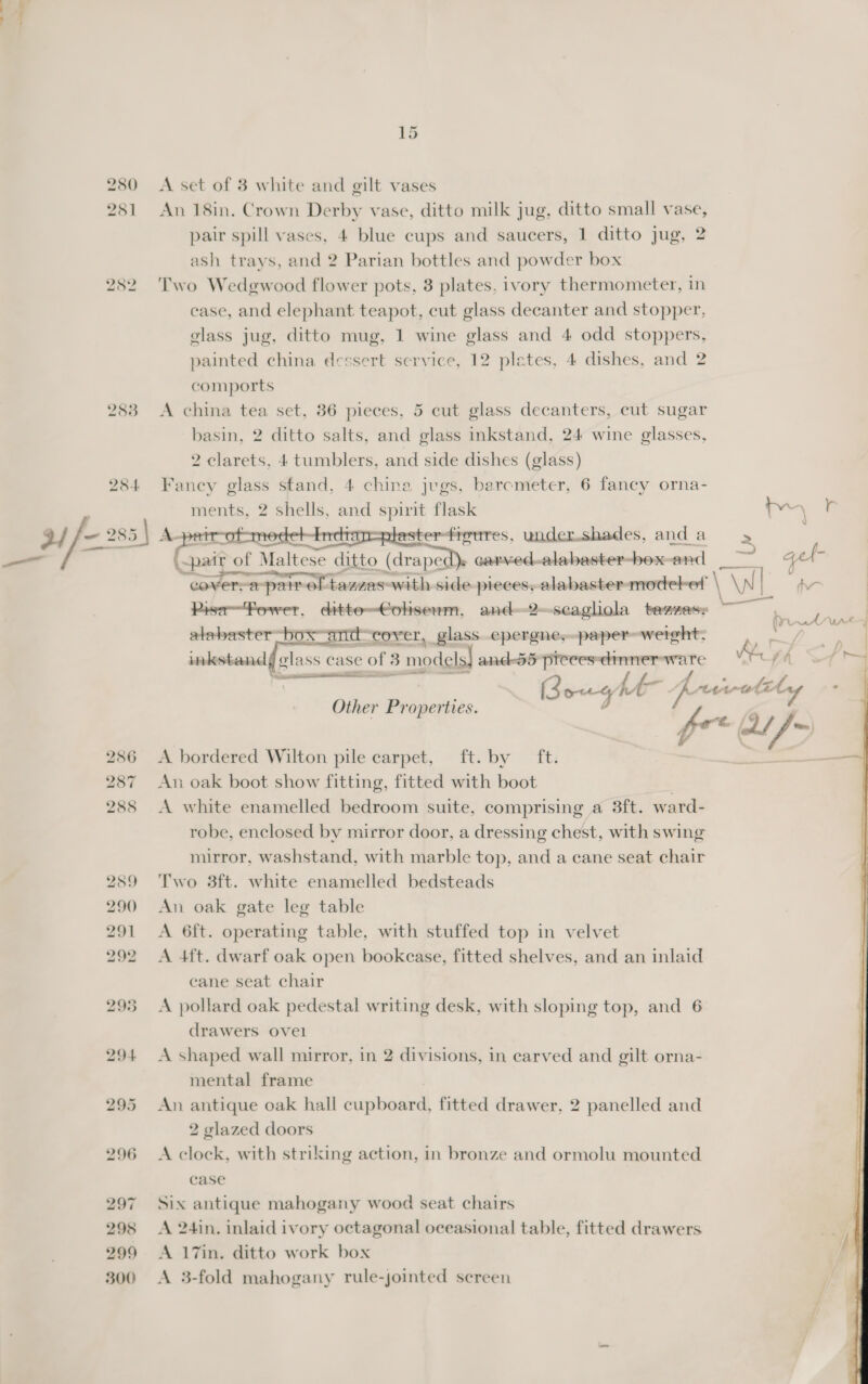 ~ whan 280 251 282 283 A set of 8 white and gilt vases An 18in. Crown Derby vase, ditto milk jug, ditto small vase, pair spill vases, 4 blue cups and saucers, 1 ditto jug, 2 ash trays, and 2 Parian bottles and powder box Two Wedgwood flower pots, 8 plates, ivory thermometer, in case, and elephant teapot, cut glass decanter and stopper, glass jug, ditto mug, 1 wine glass and 4 odd stoppers, painted china dessert service, 12 plates, 4 dishes, and 2 comports A china tea set, 36 pieces, 5 cut glass decanters, cut sugar basin, 2 ditto salts, and glass inkstand, 24 wine glasses, 2 clarets, 4 tumblers, and side dishes (glass) Fancy glass stand, 4 china jugs, barcmeter, 6 fancy orna- ments, 2 shells, and spirit flask tv \ © laster-figures, undershades, and a &gt; | &lt;pait of Maltese ditto (draped)s carved-alabaster-box-and = cover, a-pair of tazzas-with side-pieces, alabaster-modebot \ \N NI PisrPower, ditte=Cohserm, and—2—scaghola tenzese as alabaster box—andcover, glass. .epergne,-paper=werght; F inkstand glass case of 3 3s models anddd proces: an ae ey A &gt;t Scanner Bourg hk- ps yew, Ss Y , Other Properties.  ta eee UAt—j , | 4      A bordered Wilton pile carpet, ft. by ft. An oak boot show fitting, fitted with boot | A white enamelled bedroom suite, comprising a 3ft. ward- robe, enclosed by mirror door, a dressing chest, with swing mirror, washstand, with marble top, and a cane seat chair Two 3ft. white enamelled bedsteads An oak gate leg table A 6ft. operating table, with stuffed top in velvet A 4ft. dwarf oak open bookcase, fitted shelves, and an inlaid cane seat chair A pollard oak pedestal writing desk, with sloping top, and 6 drawers ovel A shaped wall mirror, in 2 divisions, in carved and gilt orna- mental frame An antique oak hall Saphouel fitted drawer, 2 panelled and 2 glazed doors A clock, with striking action, in bronze and ormolu mounted case Six antique mahogany wood seat chairs A 24in. inlaid ivory octagonal oceasional table, fitted drawers A 17in. ditto work box A 3-fold mahogany rule-jointed screen