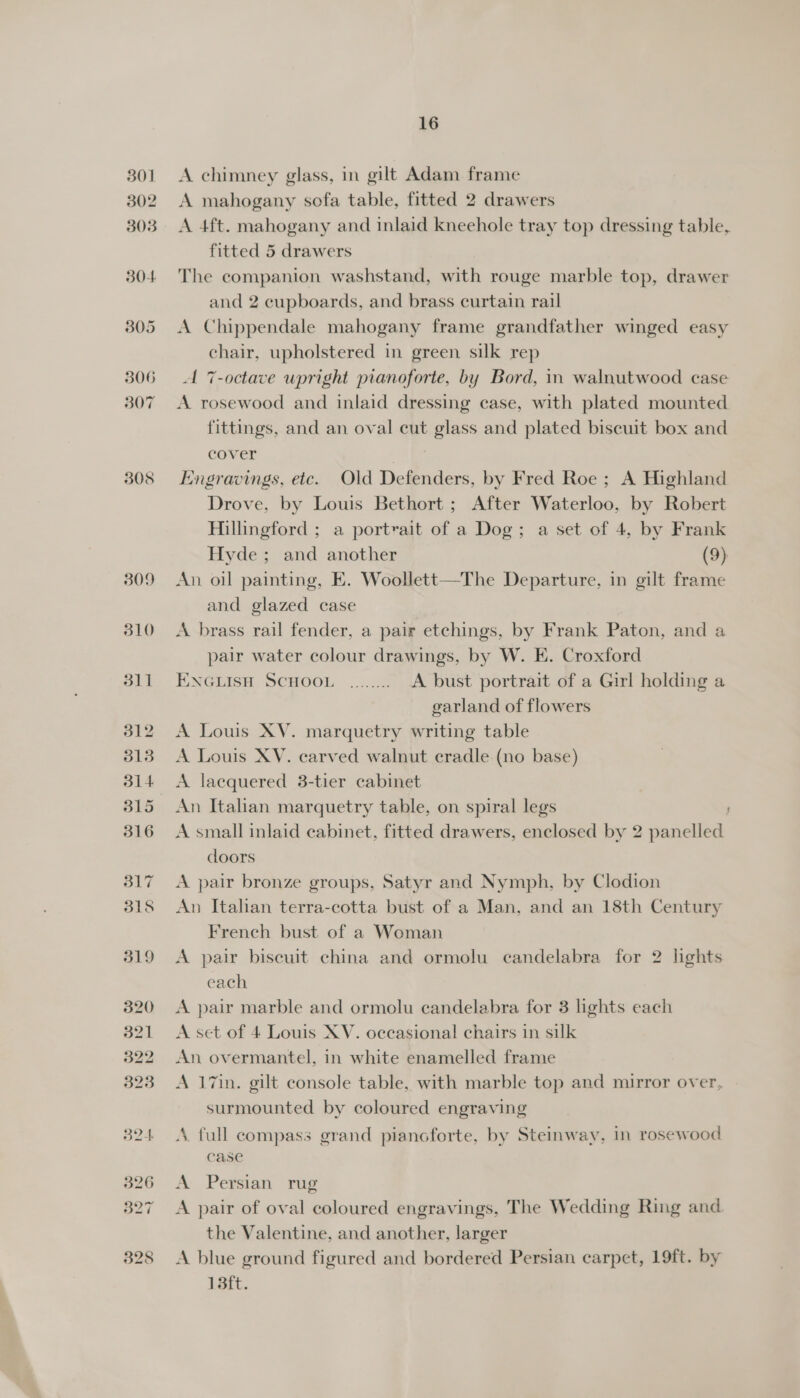 301 302 303 304 305 306 307 308 16 A chimney glass, in gilt Adam frame A mahogany sofa table, fitted 2 drawers A 4ft. mahogany and inlaid kneehole tray top dressing table, fitted 5 drawers The companion washstand, with rouge marble top, drawer and 2 cupboards, and brass curtain rail A Chippendale mahogany frame grandfather winged easy chair, upholstered in green silk rep A 7-octave upright pianoforte, by Bord, in walnutwood case A rosewood and inlaid dressing case, with plated mounted fittings, and an oval cut glass and plated biscuit box and cover Engravings, etc. Old Defenders, by Fred Roe ; A Highland Drove, by Louis Bethort ; After Waterloo, by Robert Hillingford ; a portrait of a Dog; a set of 4, by Frank Hyde; and another (9) An oil painting, E. Woollett—The Departure, in gilt frame and glazed case A brass rail fender, a pair etchings, by Frank Paton, and a pair water colour drawings, by W. E. Croxford ENGLISH SCHOOL ........ A bust portrait of a Girl holding a garland of flowers A Louis XV. marquetry writing table A Louis XV. carved walnut cradle (no base) A laequered 3-tier cabinet An Italian marquetry table, on spiral legs ' A small inlaid cabinet, fitted drawers, enclosed by 2 panelled doors A pair bronze groups, Satyr and Nymph, by Clodion An Italian terra-cotta bust of a Man, and an 18th Century French bust of a Woman A pair biscuit china and ormolu candelabra for 2 lights each A pair marble and ormolu candelabra for 3 lights each A set of 4 Louis XV. occasional chairs in silk An overmantel, in white enamelled frame A 17in. gilt console table, with marble top and mirror over, surmounted by coloured engraving 4. full compass grand pianoforte, by Steinway, in rosewood case A Persian rug A pair of oval coloured engravings, The Wedding Ring and the Valentine, and another, larger A blue ground figured and bordered Persian carpet, 19ft. by 13ft.