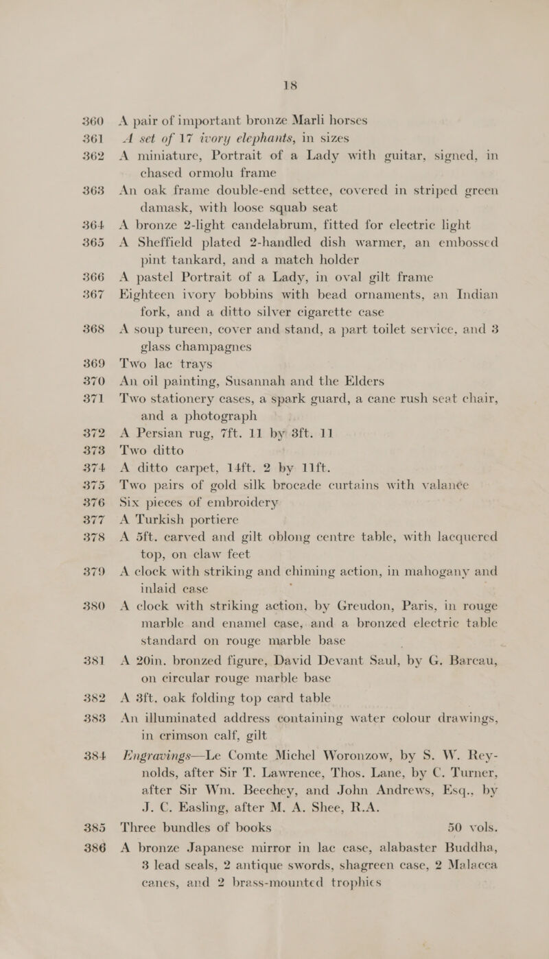 360 361 362 363 364 365 18 A pair of important bronze Marli horses A set of 17 twory elephants, in sizes A miniature, Portrait of a Lady with guitar, signed, in chased ormolu frame An oak frame double-end settee, covered in striped green damask, with loose squab seat A bronze 2-light candelabrum, fitted for electric light A Sheffield plated 2-handled dish warmer, an embossed pint tankard, and a match holder A pastel Portrait of a Lady, in oval gilt frame Eighteen ivory bobbins with bead ornaments, an Indian fork, and a ditto silver cigarette case A soup tureen, cover and stand, a part toilet service, and 3 glass champagnes Two lac trays An oil painting, Susannah and the Elders Two stationery cases, a spark guard, a cane rush seat chair, and a photograph A Persian rug, 7ft. 11 by? 8ft. 11 Two ditto | A ditto carpet, 14ft. 2 by 11ft. Two pairs of gold silk brocade curtains with valance Six pieces of embroidery A Turkish portiere A dft. carved and gilt oblong centre table, with lacquered top, on claw feet A clock with striking and chiming action, in mahogany and inlaid case ; gt A clock with striking action, by Greudon, Paris, in rouge marble and enamel case, and a bronzed electric table standard on rouge marble base A 20in. bronzed figure, David Devant Saul, by G. Barcau, on circular rouge marble base A 3ft. oak folding top card table An illuminated address containing water colour drawings, in crimson calf, gilt Engravings—Le Comte Michel Woronzow, by S. W. Rey- nolds, after Sir T. Lawrence, Thos. Lane, by C. Turner, after Sir Wm. Beechey, and John Andrews, Esq., by J. C. Easling, after M. A. Shee, R.A. Three bundles of books 50 vols. A bronze Japanese mirror in lac case, alabaster Buddha, 3 lead seals, 2 antique swords, shagreen case, 2 Malacca canes, and 2 brass-mounted trophics