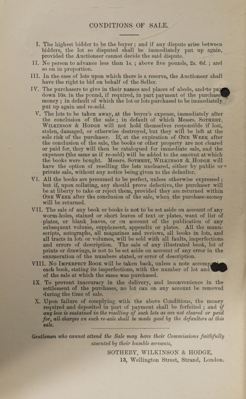 CONDITIONS OF SALE. I. The highest bidder to be the buyer; and if any dispute arise between bidders, the lot so disputed shall be immediately put up again, provided the Auctioneer cannot decide the said dispute. IT. No person to advance less than 1s. ; above five pounds, 2s. 6d. ; and so on in proportion. ILI. In the case of lots upon which there is a reserve, the Auctioneer shall have the right to bid on behalf of the Seller. IV. The purchasers to give in their names and places of abode, andto p down 10s. in the pound, if required, in part payment of the purchaseW money ; in default of which the lot or lots purchased to be immediately | put up again and re-sold. V. The lots to be taken away, at the buyer’s expense, immediately after the conclusion of the sale; in default of which Messrs. SorTHEBY, Wiuxkinson &amp; Hopee will not hold themselves responsible if lost, stolen, damaged, or otherwise destroyed, but they will be left at the sole risk of the purchaser. If, at the expiration of ONE WEEK after the conclusion of the sale, the books or other property are not cleared or paid for, they will then be catalogued for immediate sale, and the expenses (the same as if re-sold) will be added to the amount at which the books were bought. Messrs. SorHEBy, WILKINSON &amp; HopeéE will have the option of reselling the lots uncleared, either by public or® private sale, without any notice being given to the defaulter. VI. All the books are presumed to be perfect, unless otherwise expressed ; but if, upon collating, any should prove defective, the purchaser will be at liberty to take or reject them, provided they are returned within OnE WEEK after the conclusion of the sale, when the purchase-money will be returned. VII. The sale of any book or books is not to be set aside on account of any worm-holes, stained or short leaves of text or plates, want of list of plates, or blank, leaves, or on account of the publication of any subsequent volume, supplement, appendix or plates. All the manu- scripts, autographs, all magazines and reviews, all books in lots, and all tracts in lots, or volumes, will be sold with all faults, imperfections and errors of description. The sale of any illustrated book, lot of prints or drawings, is not to be set aside on account of any error in the enumeration of the numbers stated, or error of description. VIII. No Imperrecr Boox will be taken back, unless a note accompggm each book, stating its imperfections, with the number of lot and of the sale at which the same was purchased. 1X. To prevent inaccuracy in the delivery, and inconvenience in the settlement of the purchases, no lot can on any account be removed - during the time of sale. X. Upon failure of complying with the above Conditious, the money required and deposited in part of payment shall be forfeited ; and 2f any loss 1s sustamned im the reselling of such lots as are not cleared or pard for, all charges on such re-sale shall be made good by the defaulters at this sale. Gentlemen who cannot attend the Sale may have their Commissions faithfully executed by their humble servants, SOTHEBY, WILKINSON &amp; HODGE, 13, Wellington Street, Strand, London.