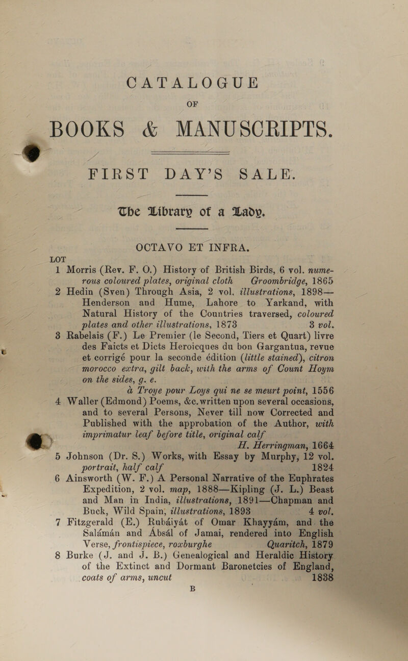  CATALOGUE OF BOOKS &amp; MANUSCRIPTS. FIRST DAY’S: SALE  The Library of a Lady.  OCTAVO ET INFRA. LOT 1 Morris (Rev. F. O.) History of British Birds, 6 vol. nume- rous coloured plates, original cloth Groombridge, 1865 2 Hedin (Sven) Through Asia, 2 vol. ¢lustrations, 1898— Henderson and Hume, Lahore to Yarkand, with Natural History of the Countries traversed, coloured plates and other illustrations, 1873 3 vol. 3 Rabelais (F.) Le Premier (le Second, Tiers et Quart) livre des Faicts et Dicts Heroicques du bon Gargantua, revue et corrigé pour la seconde édition (little stained), citron morocco extra, gilt back, with the arms of Count me on the sides, g. e. a Troye pour Loys qui ne se meurt point, 1556 4 Waller (Edmond) Poems, &amp;c.written upon several occasions, and to several Peysous, Never till now Corrected and Published with the approbation of the Author, with imprimatur leaf before title, original calf H, Herringman, 1664 5 Johnson (Dr. 8.) Works, with Essay by Murphy, 12 vol. portrait, half calf — 1824 6 Ainsworth (W. F.) A Personal Narrative of the Euphrates Expedition, 2 vol. map, 1888—Kipling (J. L.) Beast and Man in India, ¢llustrations, 1891—Chapman and Buck, Wild Spain; illustrations, 1893 Pe 4 vol, 7 Fitzgerald (E.) Rubdiyat of Omar Khayyam, and. the Salémain and Absél of Jamai, rendered into English — Verse, frontispiece, roxburghe Quaritch, 1879 8 Burke (J. and J. B.) Genealogical and Heraldic History. of the Extinct and Dormant Baronetcies of England, coats of arms, uncut | | ~ 1838 B