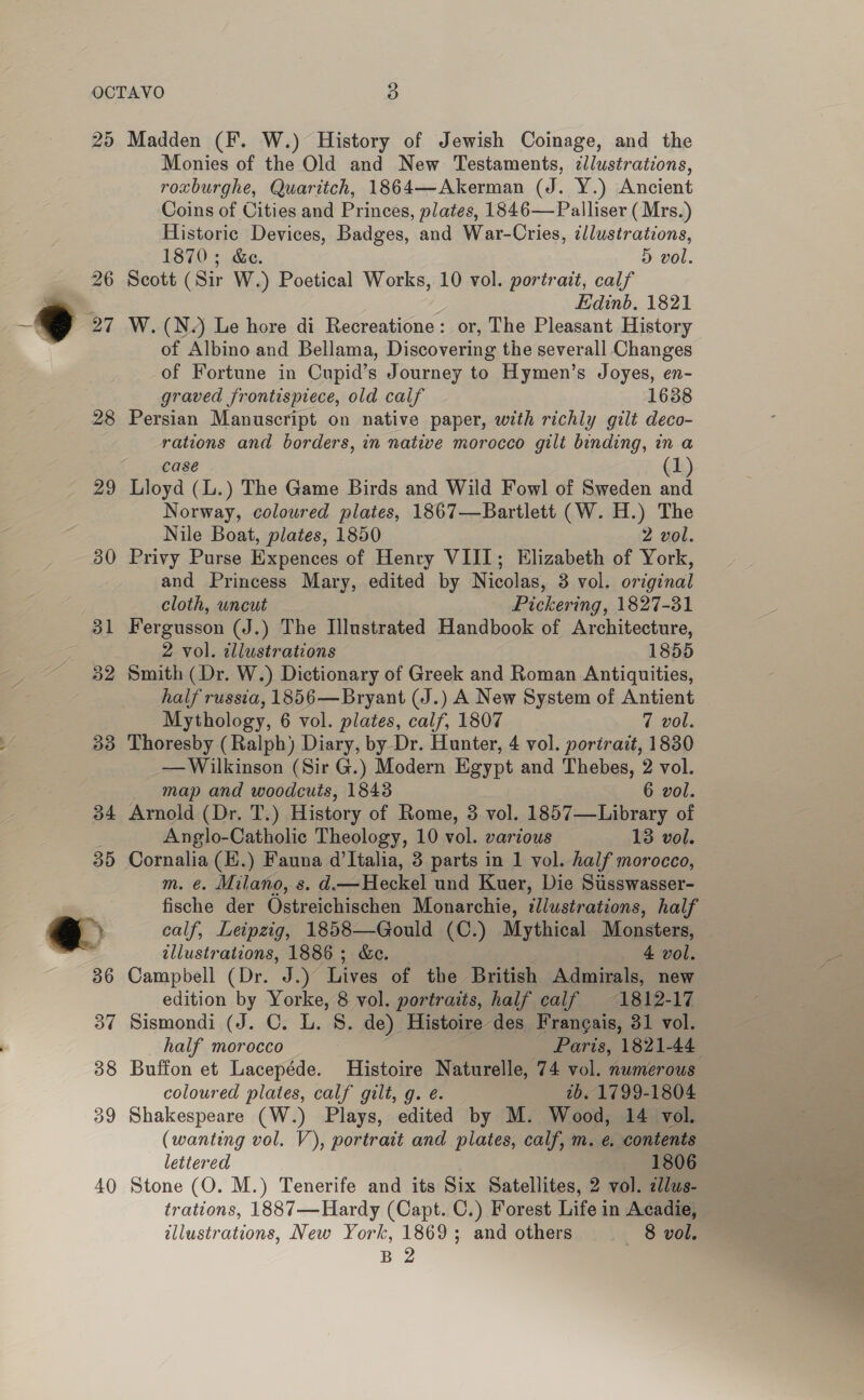 25 28 29 Madden (F. W.) History of Jewish Coinage, and the Monies of the Old and New Testaments, zllustrations, roxburghe, Quaritch, 1864—Akerman (J. Y.) Ancient Coins of Cities and Princes, plates, 1846— Palliser ( Mrs.) Historic Devices, Badges, and War-Cries, illustrations, 1870; &amp;e. 5 vol. Scott (Sir W.) Poetical Works, 10 vol. portrait, calf Edinb, 1821 W. (N.) Le hore di Recreatione: or, The Pleasant History of Albino and Bellama, Discovering the severall Changes of Fortune in Cupid’s Journey to Hymen’s Joyes, en- graved frontispiece, old calf 1638 Persian Manuscript on native paper, with richly gilt deco- rations and borders, in native morocco gilt binding, in.a case (1) Lloyd (L.) The Game Birds and Wild Fowl of Sweden and Norway, coloured plates, 1867—Bartlett (W. H.) The Nile Boat, plates, 1850 2 vol. Privy Purse Expences of Henry VIII; Elizabeth of York, and Princess Mary, edited by Nicolas, 3 vol. original cloth, uncut Pickering, 1827-31 Fergusson (J.) The Illustrated Handbook of Architecture, 2 vol. illustrations 1855 Smith (Dr. W.) Dictionary of Greek and Roman Antiquities, half russia, 1856—Bryant (J.) A New System of Antient Mythology, 6 vol. plates, calf, 1807 7 vol. Thoresby (Ralph) Diary, by Dr. Hunter, 4 vol. portrait, 1830 — Wilkinson (Sir G.) Modern Egypt and Thebes, 2 vol. map and woodcuts, 1843 6 vol. Arnold (Dr. T.) History of Rome, 3 vol. 1857—Library of Anglo-Catholic Theology, 10 vol. various 13 vol. Cornalia (E.) Fauna d'Italia, 3 parts in 1 vol. half morocco, m. @. Milano, s. d.—Heckel und Kuer, Die Susswasser- fische der Ostreichischen Monarchie, illustrations, half calf, Leipzig, 1858—Gould (C.) Mythical Monsters, © tllustrations, 1886 ; &amp;c. 4 vol. Campbell (Dr. J.) Lives of the British Admirals, new edition by Yorke, 8 vol. portraits, half calf 1812-17 Sismondi (J. C. L. S. de) Histoire des, Francais, 31 vol. half morocco Paris, 1821-44 Buffon et Lacepéde. Histoire Naturelle, 74 vol. numerous coloured plates, calf gilt, g. é. 2b. 1799-1804 Shakespeare (W.) Plays, edited by M. Wood, 14 vol. (wanting vol. V), portrait and plates, calf, m. e. contents lettered 1806 Stone (O. M.) Tenerife and its Six Satellites, 2 vol. zlus- trations, 1887—Hardy (Capt. C.) Forest Life in Acadie, illustrations, New York, 1869; and others ~~ 8 vol.