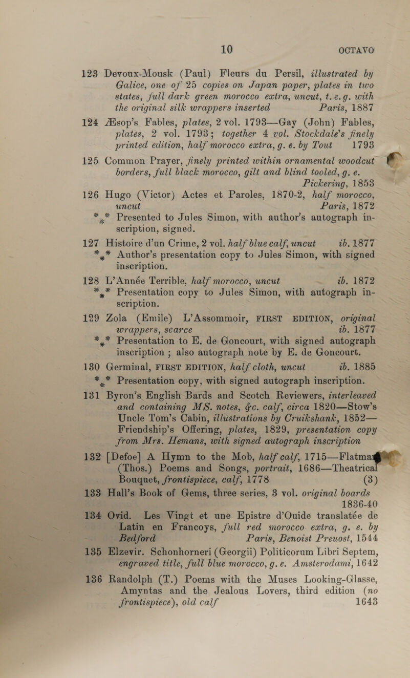 123 Devoux-Mousk (Paul) Fleurs du Persil, cllustrated by Galice, one of 25 copies on Japan paper, plates in two states, full dark green morocco extra, uncut, t.¢.g. with the original silk wrappers inserted Paris, 1887 124 Aisop’s Fables, plates, 2 vol. 1793—-Gay (John) Fables, plates, 2 vol. 1793; together 4 vol. Stockdale's finely orinted edition, half morocco extra, g. e. by Tout 1793 borders, full black morocco, gilt and blind tooled, g. e. Pickering, 1858 126 Hugo (Victor) Actes et Paroles, 1870-2, half morocco, uncut Paris, 1872 *.* Presented to Jules Simon, with author’s autograph in- scription, signed. 127 Histoire d’un Crime, 2 vol. half blue calf, uncut 26.1877 *..* Author’s presentation copy to Jules Simon, with signed inscription. 128 L’Année Terrible, half morocco, uncut ib. 1872 *.* Presentation copy to Jules Simon, with autograph in- scription. 129 Zola (Kmile) L’Assommoir, FIRST EDITION, original wrappers, scarce 2b. 1877 *,™ Presentation to E, de Goncourt, with signed autograph inscription ; also autograph note by HE. de Goncourt. 130 Germinal, FIRST EDITION, half cloth, uncut 7b. 1885 ** Presentation copy, with signed autograph inscription. 131 Byron’s English Bards and Scotch Reviewers, interleaved and containing MS. notes, §c. calf, circa 1820—Stow’s Uncle Tom’s Cabin, illustrations by Cruikshank, 1852— Friendship’s Offering, plates, 1829, presentation copy from Mrs. Hemans, with signed autograph inscription (Thos.) Poems and Songs, portrait, 1686—'Theatrica Bouquet, frontispiece, calf, 1778 (3) 133 Hall’s Book of Gems, three series, 3 vol. original boards 1836-40 Latin en Francoys, full red morocco. extra, g. e. by Bedford Paris, Benoist Prewost, 1544 135 Elzevir. Schonhorneri (Georgii) Politicorum Libri Septem, engraved title, full blue morocco, g.e. Amsterodami, 1642 136 Randolph (T.) Poems with the Muses Looking-Glasse, Amyntas and the Jealous Lovers, third edition (no _ frontispiece), old calf 1643 