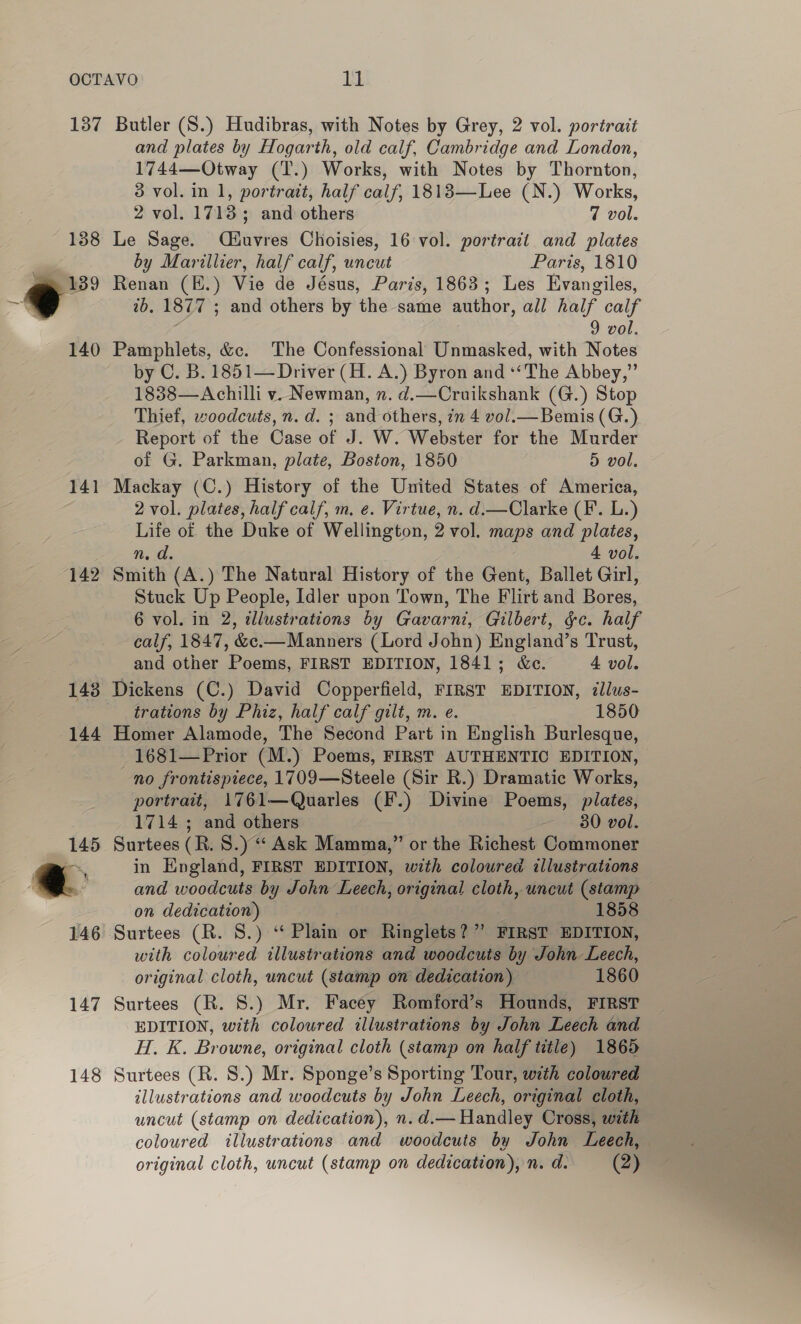 138 °° 140 141 142 and plates by Hogarth, old calf, Cambridge and London, 1744—Otway (T.) Works, with Notes by Thornton, 3 vol. in 1, portrait, half calf, 1813—Lee (N.) Works, 2 vol. 17135 and others 7 vol. Le Sage. Qiuvres Choisies, 16 vol. portrait and plates by Marillier, half calf, uncut Paris, 1810 Renan (BH.) Vie de Jésus, Paris, 1863; Les Evangiles, 2b. 1877 ; and others by the same author, all half calf 9 vol. Pamphlets, &amp;c. The Confessional Unmasked, with Notes by C. B. 1851— Driver (H. A.) Byron and *‘The Abbey,” 1838—Achilli v. Newman, n. d.—Cruikshank (G.) Stop Thief, woodcuts, n.d. ; and others, in 4 vol. Bemis (G.) Report of the Case of J. W. Webster for the Murder of G. Parkman, plate, Boston, 1850 5 vol. Mackay (C.) History of the United States of America, 2 vol. plates, half calf, m. e. Virtue, n. d.—Clarke (F’. L.) Life of the Duke of Wellington, 2 vol. maps and plates, ns a. 4 vol. Smith (A.) The Natural History of the Gent, Ballet Girl, Stuck Up People, Idler upon Town, The Flirt and Bores, 6 vol. in 2, dllustrations by Gavarni, Gilbert, &amp;c. half calf, 1847, &amp;c.—Manners (Lord John) England’s Trust, and other Poems, FIRST EDITION, 1841; &amp;c. 4 vol. 144 147 148 trations by Phiz, half calf gilt, m. e. 1850 Homer Alamode, The Second Part in English Burlesque, 1681—Prior (M.) Poems, FIRST AUTHENTIC EDITION, no frontispiece, 1709—Steele (Sir R.) Dramatic Works, portrait, 1761—Quarles (F.) Divine Poems, plates, 1714 ; and others 30 vol. Surtees (R. 8.) “‘ Ask Mamma,” or the Richest Commoner in England, FIRST EDITION, with coloured illustrations and woodcuts by John Leech, original cloth, uncut (stamp — on dedication) 1858 Surtees (R. S.) “ Plain or Ringlets?”’ FIRST EDITION, with coloured illustrations and woodcuts by John Leech, original cloth, uncut (stamp on dedication) 1860 Surtees (R. 8.) Mr. Facey Romford’s Hounds, FIRST EDITION, with coloured illustrations by John Leech and H. K. Browne, original cloth (stamp on half title) 1865 Surtees (R. 8.) Mr. Sponge’s Sporting Tour, with coloured illustrations and woodcuts by John Leech, original cloth, uncut (stamp on dedication), n. d.— Handley Oross, with coloured illustrations and woodcuts by John Leech,