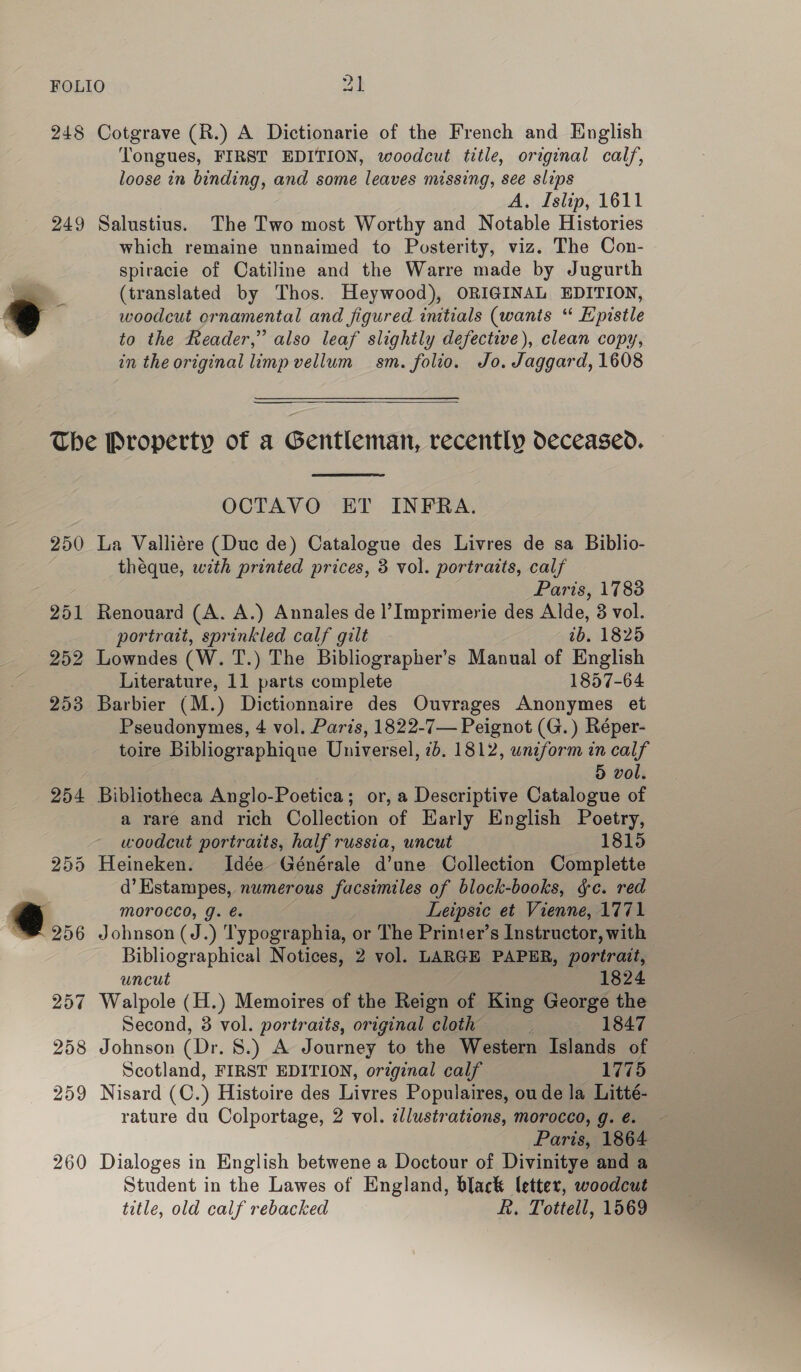 FOLIO 24 248 Cotgrave (R.) A Dictionarie of the French and English Tongues, FIRST EDITION, woodcut title, original calf, loose in binding, and some leaves missing, see slips A. Islip, 1611 249 Salustius. The Two most Worthy and Notable Histories which remaine unnaimed to Posterity, viz. The Con- spiracie of Catiline and the Warre made by Jugurth “aa (translated by Thos. Heywood), ORIGINAL EDITION, 2 woodcut ornamental and figured initials (wants “ Epistle to the Reader,” also leaf slightly defective), clean copy, in the original limp vellum sm. folio. Jo. Jaggard, 1608  The Property of a Gentleman, recently deceased.  OCTAVO ET INFRA. 250 La Valliére (Duc de) Catalogue des Livres de sa Biblio- théque, with printed prices, 3 vol. portraits, calf Paris, 17838 251 Renouard (A. A.) Annales de l’Imprimerie des Alde, 3 vol. portrait, sprinkled calf gilt ib. 1825 252 Lowndes (W. T.) The Bibliographer’s Manual of English Literature, 11 parts complete 1857-64 253 Barbier (M.) Dictionnaire des Ouvrages Anonymes et Pseudonymes, 4 vol. Paris, 1822-7— Peignot (G.) Réper- toire Bibliographique Universel, 7b. 1812, uniform in calf 5 vol. 254 Bibliotheca Anglo- Poetica ; ; or, a Descriptive Catalogue of a rare and rich Collection of Early English Poetry, woodcut portraits, half russia, uncut 1815 255 Heineken. Idée Générale d’une Collection Complette d’Estampes, numerous facsimiles of block-books, gc. red @ morocco, g. é. Leipsic et Vienne, 1771 256 Johnson (J.) Typographia, or The Printer’s Instructor, with Bibliographical Notices, 2 vol. LARGE PAPER, portrait, uncut 1824 257 Walpole (H.) Memoires of the Reign of King George the Second, 3 vol. portraits, original cloth | 1847 258 Johnson (Dr. S.) A Journey to the Western Islands of Scotland, FIRST EDITION, original calf 1775 259 Nisard (C.) Histoire des Livres Populaires, ou de la Litté- rature du Colportage, 2 vol. illustrations, morocco, g.é@. — Paris, 1864 260 Dialoges in English betwene a Doctour of Divinitye and a Student in the Lawes of England, black letter, woodcut title, old calf rebacked f. Tottell, 1569